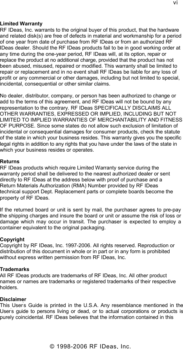   © 1998-2006 RF IDeas, Inc. vi Limited Warranty RF IDeas, Inc. warrants to the original buyer of this product, that the hardware and related disk(s) are free of defects in material and workmanship for a period of one year from date of purchase from RF IDeas or from an authorized RF IDeas dealer. Should the RF IDeas products fail to be in good working order at any time during the one-year period, RF IDeas will, at its option, repair or replace the product at no additional charge, provided that the product has not been abused, misused, repaired or modified. This warranty shall be limited to repair or replacement and in no event shall RF IDeas be liable for any loss of profit or any commercial or other damages, including but not limited to special, incidental, consequential or other similar claims. No dealer, distributor, company, or person has been authorized to change or add to the terms of this agreement, and RF IDeas will not be bound by any representation to the contrary. RF IDeas SPECIFICALLY DISCLAIMS ALL OTHER WARRANTIES, EXPRESSED OR IMPLIED, INCLUDING BUT NOT LIMITED TO IMPLIED WARRANTIES OF MERCHANTABILITY AND FITNESS OF PURPOSE. Since some states do not allow such exclusion of limitation of incidental or consequential damages for consumer products, check the statute of the state in which your business resides. This warranty gives you the specific legal rights in addition to any rights that you have under the laws of the state in which your business resides or operates. Returns RF IDeas products which require Limited Warranty service during the warranty period shall be delivered to the nearest authorized dealer or sent directly to RF IDeas at the address below with proof of purchase and a Return Materials Authorization (RMA) Number provided by RF IDeas technical support Dept. Replacement parts or complete boards become the property of RF IDeas. If the returned board or unit is sent by mail, the purchaser agrees to pre-pay the shipping charges and insure the board or unit or assume the risk of loss or damage  which  may  occur  in  transit.  The  purchaser  is  expected  to  employ  a container equivalent to the original packaging. Copyright Copyright by RF IDeas, Inc. 1997-2006. All rights reserved. Reproduction or distribution of this document in whole or in part or in any form is prohibited without express written permission from RF IDeas, Inc. Trademarks All RF IDeas products are trademarks of RF IDeas, Inc. All other product names or names are trademarks or registered trademarks of their respective holders. Disclaimer This  User’s  Guide  is  printed  in  the  U.S.A.  Any resemblance mentioned in  the User’s  guide to  persons  living  or  dead,  or to  actual corporations or  products  is purely coincidental. RF IDeas believes that the information contained in this 