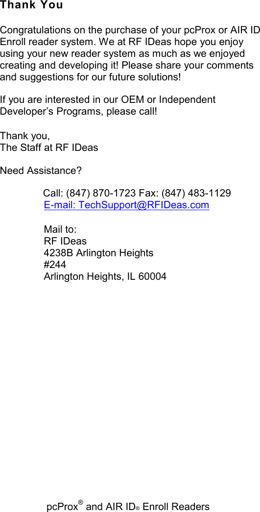   pcProx® and AIR ID® Enroll Readers Thank You Congratulations on the purchase of your pcProx or AIR ID Enroll reader system. We at RF IDeas hope you enjoy using your new reader system as much as we enjoyed creating and developing it! Please share your comments and suggestions for our future solutions! If you are interested in our OEM or Independent Developer’s Programs, please call! Thank you, The Staff at RF IDeas Need Assistance?    Call: (847) 870-1723 Fax: (847) 483-1129 E-mail: TechSupport@RFIDeas.com Mail to: RF IDeas 4238B Arlington Heights #244 Arlington Heights, IL 60004 