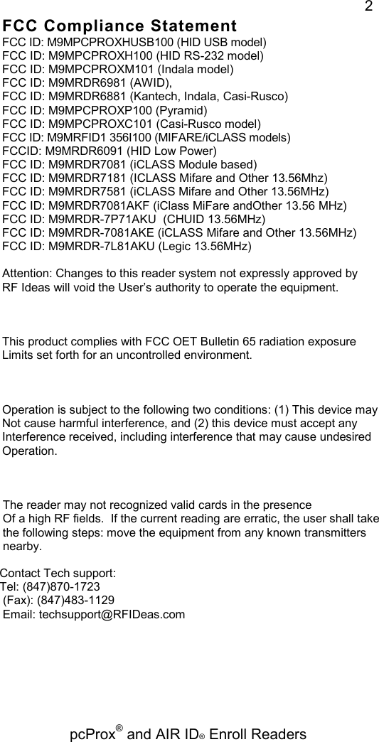   pcProx® and AIR ID® Enroll Readers 2 FCC Compliance Statement FCC ID: M9MPCPROXHUSB100 (HID USB model) FCC ID: M9MPCPROXH100 (HID RS-232 model) FCC ID: M9MPCPROXM101 (Indala model) FCC ID: M9MRDR6981 (AWID), FCC ID: M9MRDR6881 (Kantech, Indala, Casi-Rusco) FCC ID: M9MPCPROXP100 (Pyramid) FCC ID: M9MPCPROXC101 (Casi-Rusco model) FCC ID: M9MRFID1 356I100 (MIFARE/iCLASS models) FCCID: M9MRDR6091 (HID Low Power) FCC ID: M9MRDR7081 (iCLASS Module based) FCC ID: M9MRDR7181 (ICLASS Mifare and Other 13.56Mhz) FCC ID: M9MRDR7581 (iCLASS Mifare and Other 13.56MHz) FCC ID: M9MRDR7081AKF (iClass MiFare andOther 13.56 MHz) FCC ID: M9MRDR-7P71AKU  (CHUID 13.56MHz) FCC ID: M9MRDR-7081AKE (iCLASS Mifare and Other 13.56MHz) FCC ID: M9MRDR-7L81AKU (Legic 13.56MHz)  Attention: Changes to this reader system not expressly approved by RF Ideas will void the User’s authority to operate the equipment.    This product complies with FCC OET Bulletin 65 radiation exposure Limits set forth for an uncontrolled environment.    Operation is subject to the following two conditions: (1) This device may  Not cause harmful interference, and (2) this device must accept any  Interference received, including interference that may cause undesired  Operation.        The reader may not recognized valid cards in the presence       Of a high RF fields.  If the current reading are erratic, the user shall take       the following steps: move the equipment from any known transmitters       nearby.      Contact Tech support:     Tel: (847)870-1723      (Fax): (847)483-1129      Email: techsupport@RFIDeas.com