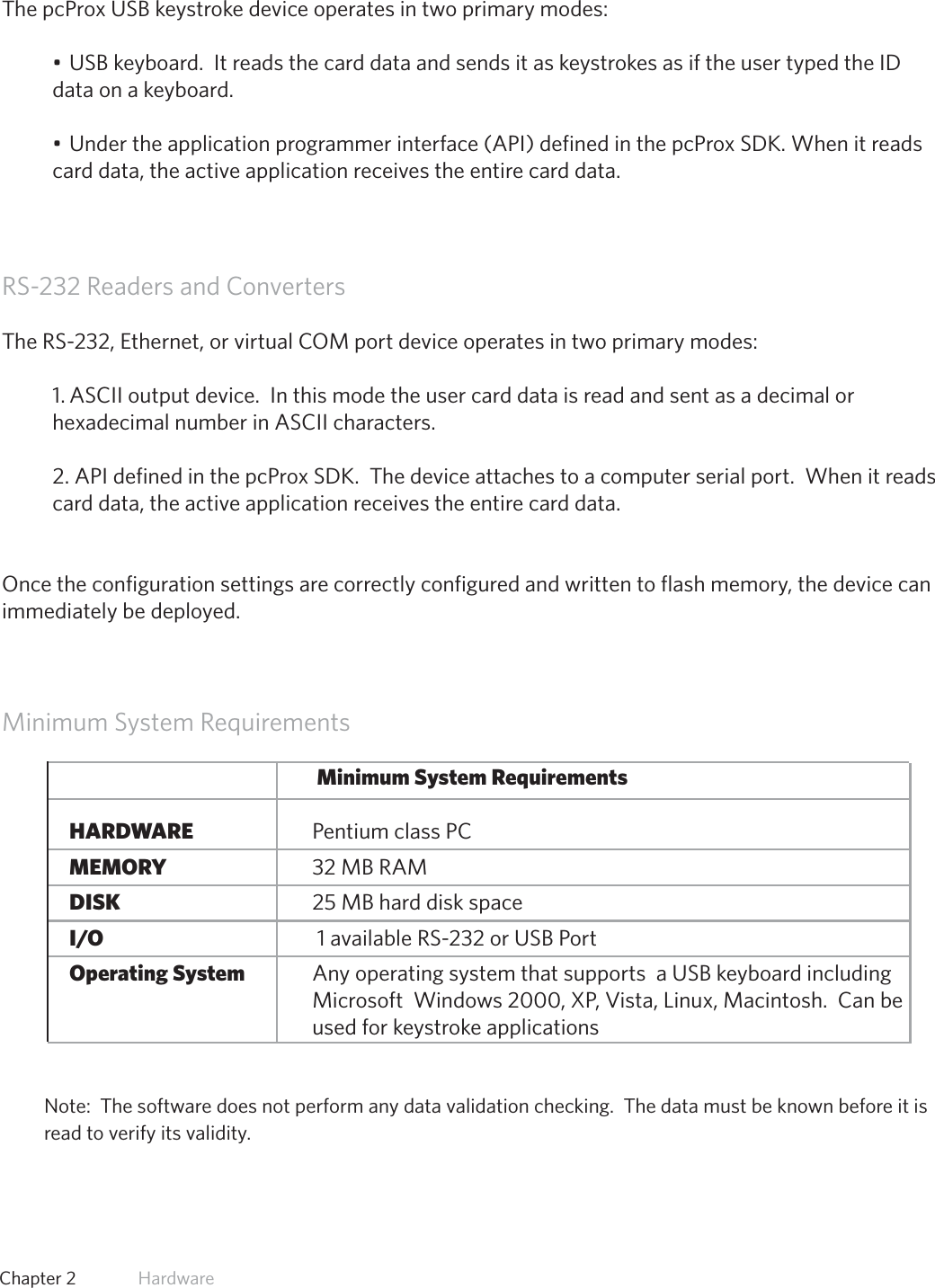 11  Chapter 2   HardwareUSB Readers and Wiegand ConvertersThe pcProx USB keystroke device operates in two primary modes:•USBkeyboard.ItreadsthecarddataandsendsitaskeystrokesasiftheusertypedtheIDdata on a keyboard.•Undertheapplicationprogrammerinterface(API)definedinthepcProxSDK.Whenitreadscard data, the active application receives the entire card data.RS-232 Readers and ConvertersThe RS-232, Ethernet, or virtual COM port device operates in two primary modes:  1. ASCII output device.  In this mode the user card data is read and sent as a decimal or hexadecimal number in ASCII characters.2. API defined in the pcProx SDK.  The device attaches to a computer serial port.  When it reads card data, the active application receives the entire card data.Once the configuration settings are correctly configured and written to flash memory, the device can immediately be deployed.Minimum System RequirementsMinimum System Requirements  HARDWARE            Pentium class PC  MEMORY            32 MB RAM  DISK              25 MB hard disk space  I/O               1 available RS-232 or USB Port Operating System          Any operating system that supports  a USB keyboard including                  Microsoft  Windows 2000, XP, Vista, Linux, Macintosh.  Can be                  used for keystroke applicationsNote:  The software does not perform any data validation checking.  The data must be known before it is read to verify its validity.