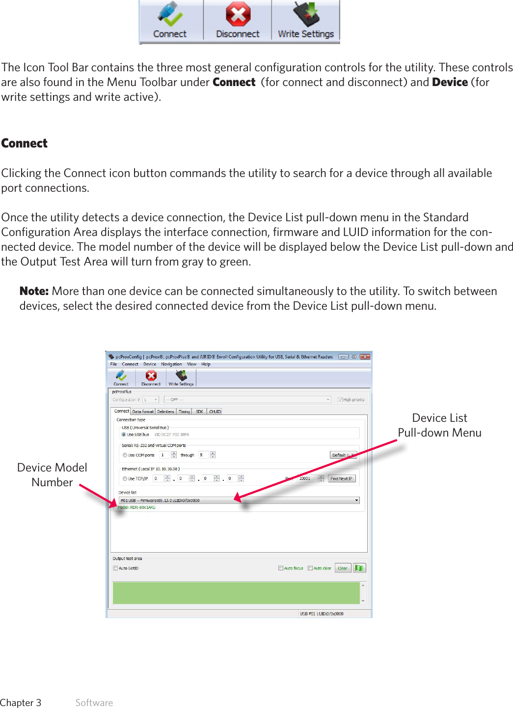 19  Chapter 3   SoftwareIcon Tool BarThe Icon Tool Bar contains the three most general configuration controls for the utility. These controls are also found in the Menu Toolbar under Connect  (for connect and disconnect) and Device (for write settings and write active). ConnectClicking the Connect icon button commands the utility to search for a device through all available port connections. Once the utility detects a device connection, the Device List pull-down menu in the Standard Configuration Area displays the interface connection, firmware and LUID information for the con-nected device. The model number of the device will be displayed below the Device List pull-down and the Output Test Area will turn from gray to green.Note: More than one device can be connected simultaneously to the utility. To switch between devices, select the desired connected device from the Device List pull-down menu. Device List Pull-down MenuDevice Model Number