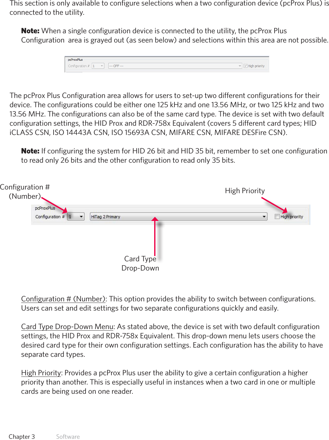22  Chapter 3   SoftwarepcProx Plus ConfigurationThis section is only available to configure selections when a two configuration device (pcProx Plus) is connected to the utility. Note: When a single configuration device is connected to the utility, the pcProx Plus Configuration  area is grayed out (as seen below) and selections within this area are not possible.The pcProx Plus Configuration area allows for users to set-up two different configurations for their device. The configurations could be either one 125 kHz and one 13.56 MHz, or two 125 kHz and two 13.56 MHz. The configurations can also be of the same card type. The device is set with two default configuration settings, the HID Prox and RDR-758x Equivalent (covers 5 different card types; HID iCLASS CSN, ISO 14443A CSN, ISO 15693A CSN, MIFARE CSN, MIFARE DESFire CSN). Note: If configuring the system for HID 26 bit and HID 35 bit, remember to set one configuration to read only 26 bits and the other configuration to read only 35 bits. Configuration # (Number): This option provides the ability to switch between configurations. Users can set and edit settings for two separate configurations quickly and easily.Card Type Drop-Down Menu: As stated above, the device is set with two default configuration settings, the HID Prox and RDR-758x Equivalent. This drop-down menu lets users choose the desired card type for their own configuration settings. Each configuration has the ability to have separate card types. High Priority: Provides a pcProx Plus user the ability to give a certain configuration a higher priority than another. This is especially useful in instances when a two card in one or multiple cards are being used on one reader.Configuration # (Number)Card Type Drop-DownHigh Priority
