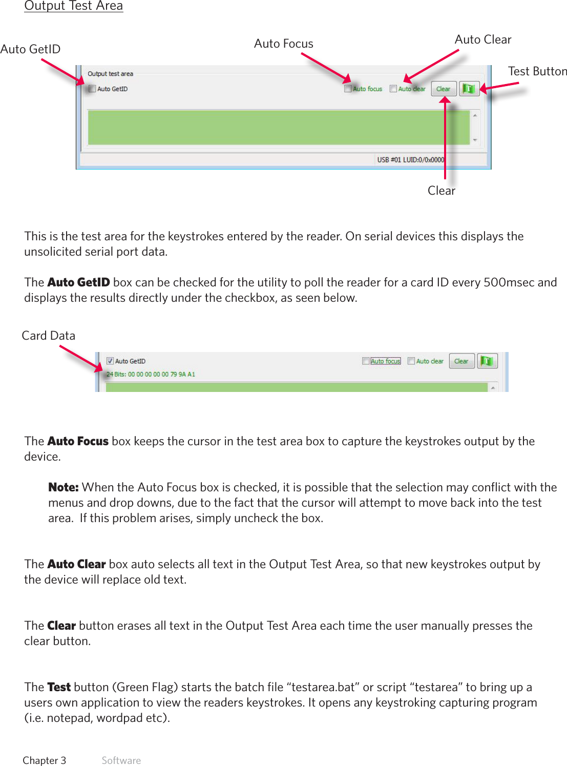 25  Chapter 3   SoftwareOutput Test AreaThis is the test area for the keystrokes entered by the reader. On serial devices this displays the unsolicited serial port data.The Auto GetID box can be checked for the utility to poll the reader for a card ID every 500msec and displays the results directly under the checkbox, as seen below.The Auto Focus box keeps the cursor in the test area box to capture the keystrokes output by the device. Note: When the Auto Focus box is checked, it is possible that the selection may conflict with the menus and drop downs, due to the fact that the cursor will attempt to move back into the test area.  If this problem arises, simply uncheck the box. The Auto Clear box auto selects all text in the Output Test Area, so that new keystrokes output by the device will replace old text.The Clear button erases all text in the Output Test Area each time the user manually presses the clear button. The Test button (Green Flag) starts the batch file “testarea.bat” or script “testarea” to bring up a users own application to view the readers keystrokes. It opens any keystroking capturing program (i.e. notepad, wordpad etc).Card DataAuto GetID Auto FocusClearTest ButtonAuto Clear