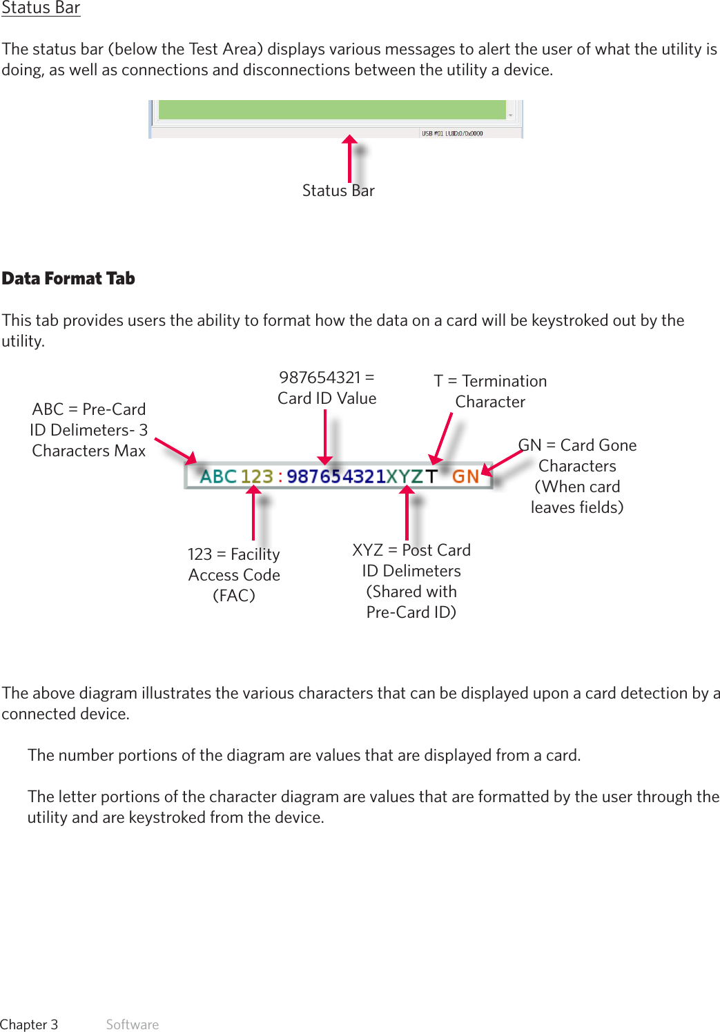 26  Chapter 3   SoftwareStatus BarThe status bar (below the Test Area) displays various messages to alert the user of what the utility is doing, as well as connections and disconnections between the utility a device.Data Format TabThis tab provides users the ability to format how the data on a card will be keystroked out by the utility.The above diagram illustrates the various characters that can be displayed upon a card detection by a connected device. The number portions of the diagram are values that are displayed from a card. The letter portions of the character diagram are values that are formatted by the user through the utility and are keystroked from the device.Status BarABC = Pre-Card ID Delimeters- 3 Characters Max123 = Facility Access Code (FAC)987654321 = Card ID ValueXYZ = Post Card ID Delimeters (Shared with Pre-Card ID)GN = Card Gone Characters (When card leaves fields)T = Termination Character