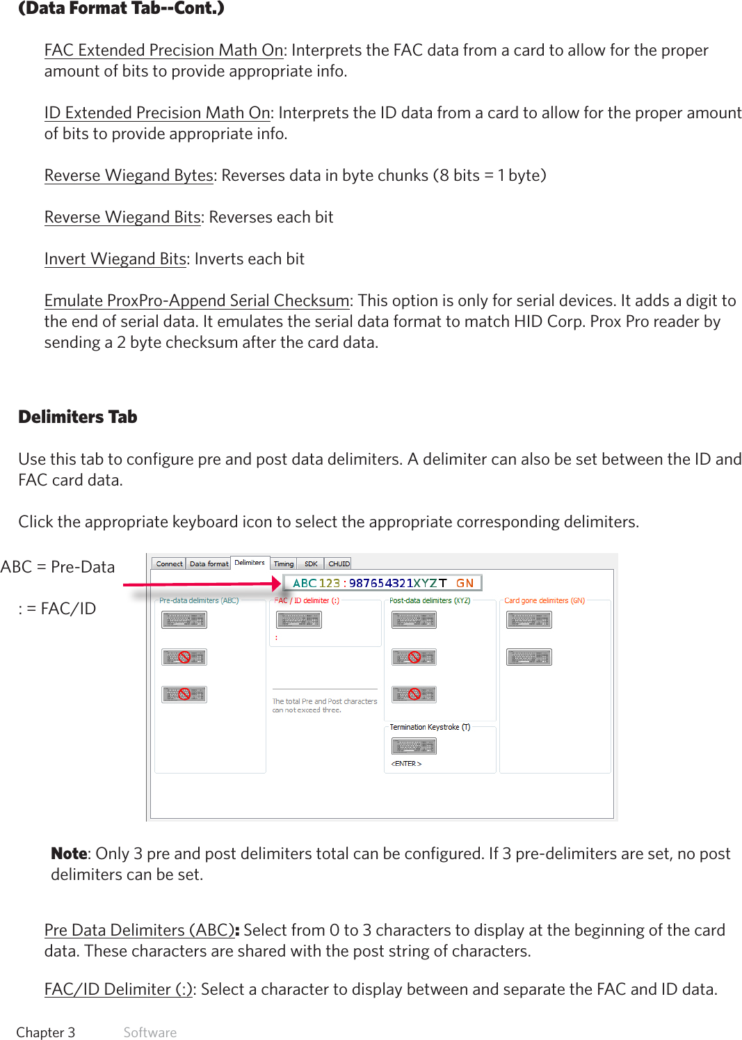 28  Chapter 3   Software(Data Format Tab--Cont.)FAC Extended Precision Math On: Interprets the FAC data from a card to allow for the proper amount of bits to provide appropriate info.ID Extended Precision Math On: Interprets the ID data from a card to allow for the proper amount of bits to provide appropriate info.Reverse Wiegand Bytes: Reverses data in byte chunks (8 bits = 1 byte)Reverse Wiegand Bits: Reverses each bitInvert Wiegand Bits: Inverts each bitEmulate ProxPro-Append Serial Checksum: This option is only for serial devices. It adds a digit to the end of serial data. It emulates the serial data format to match HID Corp. Prox Pro reader by sending a 2 byte checksum after the card data.Delimiters TabUse this tab to configure pre and post data delimiters. A delimiter can also be set between the ID and FAC card data.Click the appropriate keyboard icon to select the appropriate corresponding delimiters.Note: Only 3 pre and post delimiters total can be configured. If 3 pre-delimiters are set, no post delimiters can be set.Pre Data Delimiters (ABC): Select from 0 to 3 characters to display at the beginning of the card data. These characters are shared with the post string of characters.FAC/IDDelimiter(:): Select a character to display between and separate the FAC and ID data.ABC = Pre-Data :=FAC/ID