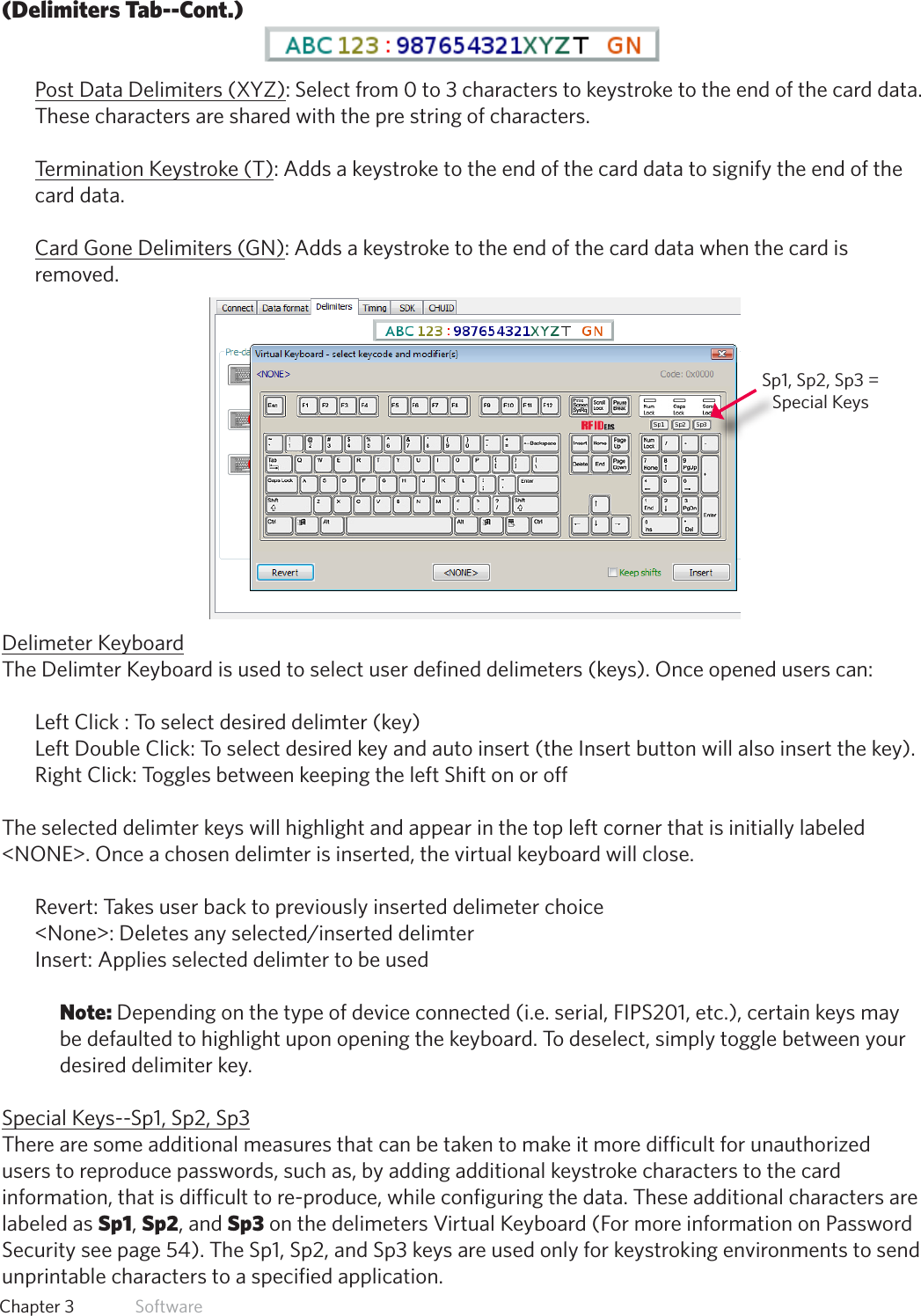 29  Chapter 3   Software(Delimiters Tab--Cont.)Post Data Delimiters (XYZ): Select from 0 to 3 characters to keystroke to the end of the card data. These characters are shared with the pre string of characters.Termination Keystroke (T): Adds a keystroke to the end of the card data to signify the end of the card data.Card Gone Delimiters (GN): Adds a keystroke to the end of the card data when the card is removed.Delimeter KeyboardThe Delimter Keyboard is used to select user defined delimeters (keys). Once opened users can:Left Click : To select desired delimter (key) Left Double Click: To select desired key and auto insert (the Insert button will also insert the key).Right Click: Toggles between keeping the left Shift on or off The selected delimter keys will highlight and appear in the top left corner that is initially labeled &lt;NONE&gt;. Once a chosen delimter is inserted, the virtual keyboard will close. Revert: Takes user back to previously inserted delimeter choice &lt;None&gt;:Deletesanyselected/inserteddelimterInsert: Applies selected delimter to be used Note: Depending on the type of device connected (i.e. serial, FIPS201, etc.), certain keys may be defaulted to highlight upon opening the keyboard. To deselect, simply toggle between your desired delimiter key.Special Keys--Sp1, Sp2, Sp3There are some additional measures that can be taken to make it more difficult for unauthorized users to reproduce passwords, such as, by adding additional keystroke characters to the card information, that is difficult to re-produce, while configuring the data. These additional characters are labeled as Sp1, Sp2, and Sp3 on the delimeters Virtual Keyboard (For more information on Password Security see page 54). The Sp1, Sp2, and Sp3 keys are used only for keystroking environments to send unprintable characters to a specified application.Sp1, Sp2, Sp3 = Special Keys