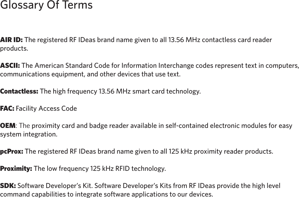 3AIR ID: The registered RF IDeas brand name given to all 13.56 MHz contactless card reader products. ASCII: The American Standard Code for Information Interchange codes represent text in computers, communications equipment, and other devices that use text. Contactless: The high frequency 13.56 MHz smart card technology.FAC: Facility Access CodeOEM: The proximity card and badge reader available in self-contained electronic modules for easy system integration.pcProx: The registered RF IDeas brand name given to all 125 kHz proximity reader products. Proximity: The low frequency 125 kHz RFID technology. SDK: Software Developer’s Kit. Software Developer’s Kits from RF IDeas provide the high level command capabilities to integrate software applications to our devices.Glossary Of Terms