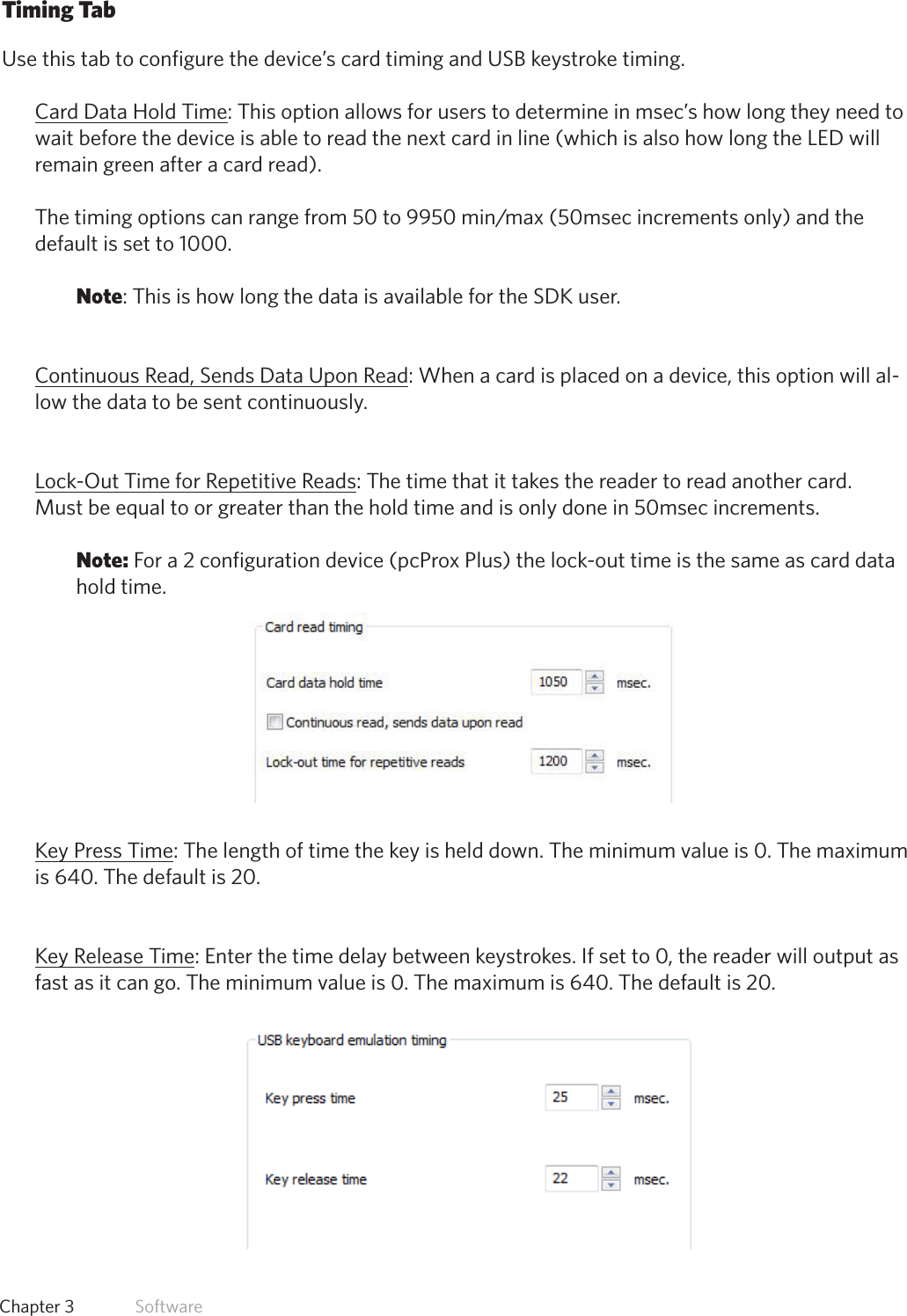 30  Chapter 3   SoftwareTiming TabUse this tab to configure the device’s card timing and USB keystroke timing.Card Data Hold Time: This option allows for users to determine in msec’s how long they need to wait before the device is able to read the next card in line (which is also how long the LED will remain green after a card read).  Thetimingoptionscanrangefrom50to9950min/max(50msecincrementsonly)andthedefault is set to 1000. Note: This is how long the data is available for the SDK user.Continuous Read, Sends Data Upon Read: When a card is placed on a device, this option will al-low the data to be sent continuously. Lock-Out Time for Repetitive Reads: The time that it takes the reader to read another card.Must be equal to or greater than the hold time and is only done in 50msec increments. Note: For a 2 configuration device (pcProx Plus) the lock-out time is the same as card data hold time. Key Press Time: The length of time the key is held down. The minimum value is 0. The maximum is 640. The default is 20.Key Release Time: Enter the time delay between keystrokes. If set to 0, the reader will output as fast as it can go. The minimum value is 0. The maximum is 640. The default is 20.