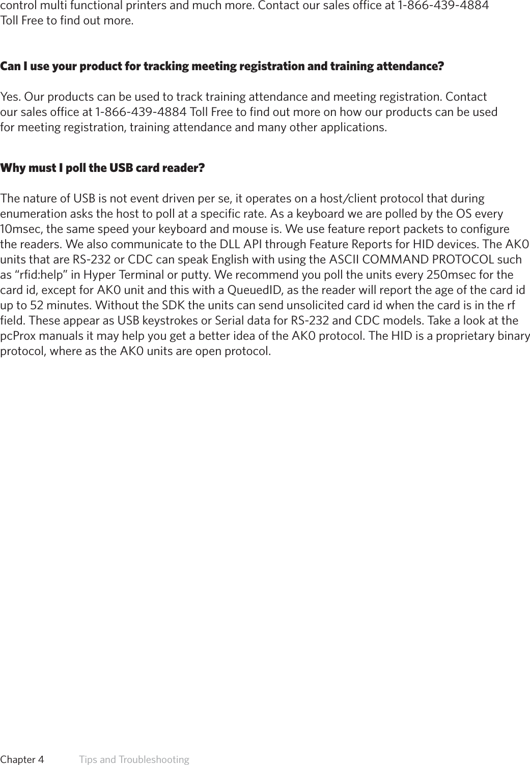 48control multi functional printers and much more. Contact our sales office at 1-866-439-4884Toll Free to find out more.Can I use your product for tracking meeting registration and training attendance?Yes. Our products can be used to track training attendance and meeting registration. Contactour sales office at 1-866-439-4884 Toll Free to find out more on how our products can be usedfor meeting registration, training attendance and many other applications.Why must I poll the USB card reader?ThenatureofUSBisnoteventdrivenperse,itoperatesonahost/clientprotocolthatduringenumeration asks the host to poll at a specific rate. As a keyboard we are polled by the OS every 10msec, the same speed your keyboard and mouse is. We use feature report packets to configure the readers. We also communicate to the DLL API through Feature Reports for HID devices. The AK0 units that are RS-232 or CDC can speak English with using the ASCII COMMAND PROTOCOL such as “rfid:help” in Hyper Terminal or putty. We recommend you poll the units every 250msec for the card id, except for AK0 unit and this with a QueuedID, as the reader will report the age of the card id up to 52 minutes. Without the SDK the units can send unsolicited card id when the card is in the rf field. These appear as USB keystrokes or Serial data for RS-232 and CDC models. Take a look at the pcProx manuals it may help you get a better idea of the AK0 protocol. The HID is a proprietary binary protocol, where as the AK0 units are open protocol.Chapter 4   Tips and Troubleshooting