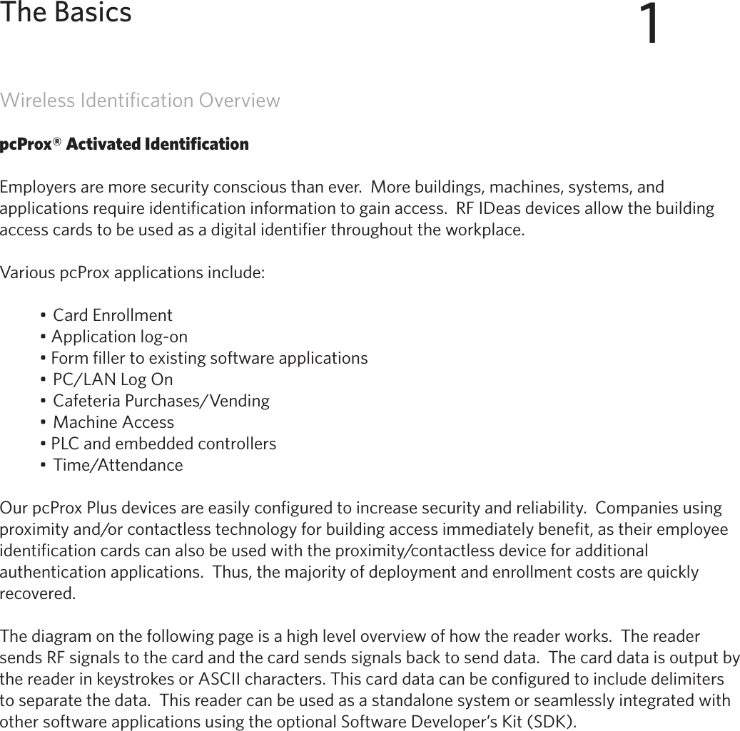 5Wireless Identification OverviewpcProx® Activated IdentificationEmployers are more security conscious than ever.  More buildings, machines, systems, and applications require identification information to gain access.  RF IDeas devices allow the building access cards to be used as a digital identifier throughout the workplace.Various pcProx applications include:•CardEnrollment•Applicationlog-on•Formfillertoexistingsoftwareapplications•PC/LANLogOn•CafeteriaPurchases/Vending•MachineAccess•PLCandembeddedcontrollers•Time/AttendanceOur pcProx Plus devices are easily configured to increase security and reliability.  Companies using proximityand/orcontactlesstechnologyforbuildingaccessimmediatelybenefit,astheiremployeeidentificationcardscanalsobeusedwiththeproximity/contactlessdeviceforadditionalauthentication applications.  Thus, the majority of deployment and enrollment costs are quickly recovered.The diagram on the following page is a high level overview of how the reader works.  The reader sends RF signals to the card and the card sends signals back to send data.  The card data is output by the reader in keystrokes or ASCII characters. This card data can be configured to include delimiters to separate the data.  This reader can be used as a standalone system or seamlessly integrated with other software applications using the optional Software Developer’s Kit (SDK).1The Basics