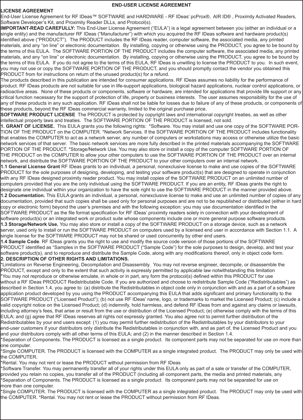 END-USER LICENSE AGREEMENTLICENSE AGREEMENTEnd-User License Agreement for RF IDeas™ SOFTWARE and HARDWARE - RF IDeas’ pcProx®,  AIR ID® , Proximity Activated Readers, Software Developer’s Kit, and Proximity Reader DLLs, and Protocol(s). IMPORTANT-READ CAREFULLY: This End-User License Agreement (“EULA”) is a legal agreement between you (either an individual or a single entity) and the manufacturer RF IDeas (“Manufacturer”) with which you acquired the RF IDeas software and hardware product(s) identied above (“PRODUCT”).  The PRODUCT includes the RF IDeas reader, computer software, the associated media, any printed materials, and any “on line” or electronic documentation.  By installing, copying or otherwise using the PRODUCT, you agree to be bound by the terms of this EULA.  The SOFTWARE PORTION OF THE PRODUCT includes the computer software, the associated media, any printed materials, and any “on line” or electronic documentation.  By installing, copying or otherwise using the PRODUCT, you agree to be bound by the terms of this EULA.  If you do not agree to the terms of this EULA, RF IDeas is unwilling to license the PRODUCT to you.  In such event, you may not use or copy the SOFTWARE PORTION OF THE PRODUCT, and you should promptly contact the vendor you obtained this PRODUCT from for instructions on return of the unused product(s) for a refund. The products described in this publication are intended for consumer applications. RF IDeas assumes no liability for the performance of product. RF IDeas products are not suitable for use in life-support applications, biological hazard applications, nuclear control applications, or radioactive areas.  None of these products or components, software or hardware, are intended for applications that provide life support or any critical function necessary for the support of protection of life, property or business interests.  The user assumes responsibility for the use of any of these products in any such application. RF IDeas shall not be liable for losses due to failure of any of these products, or components of these products, beyond the RF IDeas commercial warranty, limited to the original purchase price. SOFTWARE PRODUCT LICENSE  The PRODUCT is protected by copyright laws and international copyright treaties, as well as other intellectual property laws and treaties.  The SOFTWARE PORTION OF THE PRODUCT is licensed, not sold. 1. GRANT OF LICENSE.  This EULA grants you the following rights:  *Software. You may install and use one copy of the SOFTWARE POR-TION OF THE PRODUCT on the COMPUTER. *Network Services. If the SOFTWARE PORTION OF THE PRODUCT includes functionality that enables the COMPUTER to act as a network server, any number of computers or workstations may access or otherwise utilize the basic network services of that server.  The basic network services are more fully described in the printed materials accompanying the SOFTWARE PORTION OF THE PRODUCT. *Storage/Network Use. You may also store or install a copy of the computer SOFTWARE PORTION OF THE PRODUCT on the COMPUTER to allow your other computers to use the SOFTWARE PORTION OF THE PRODUCT over an internal network, and distribute the SOFTWARE PORTION OF THE PRODUCT to your other computers over an internal network.1.1 General License Grant RF IDeas grants to an individual, a personal, nonexclusive license to make and use copies of the SOFTWARE PRODUCT for the sole purposes of designing, developing, and testing your software product(s) that are designed to operate in conjunction with any RF IDeas designed proximity reader product. You may install copies of the SOFTWARE PRODUCT on an unlimited number of computers provided that you are the only individual using the SOFTWARE PRODUCT. If you are an entity, RF IDeas grants the right to designate one individual within your organization to have the sole right to use the SOFTWARE PRODUCT in the manner provided above.1.2 Documentation. This EULA grants an individual, a personal, nonexclusive license to make and use an unlimited number of copies of any documentation, provided that such copies shall be used only for personal purposes and are not to be republished or distributed (either in hard copy or electronic form) beyond the user’s premises and with the following exception: you may use documentation identied in the SOFTWARE PRODUCT as the le format specication for RF IDeas’ proximity readers solely in connection with your development of software product(s) or an integrated work or product suite whose components include one or more general purpose software products. 1.3 Storage/Network Use. You may also store or install a copy of the SOFTWARE PRODUCT on a storage device, such as a network server, used only to install or run the SOFTWARE PRODUCT on computers used by a licensed end user in accordance with Section 1.1.  A single license for the SOFTWARE PRODUCT may not be shared or used concurrently by other end users. 1.4 Sample Code. RF IDeas grants you the right to use and modify the source code version of those portions of the SOFTWARE PRODUCT identied as “Samples in the SOFTWARE PRODUCT (“Sample Code”) for the sole purposes to design, develop, and test your software product(s), and to reproduce and distribute the Sample Code, along with any modications thereof, only in object code form.2. DESCRIPTION OF OTHER RIGHTS AND LIMITATIONS.*Limitations on Reverse Engineering, Decompilation and Disassembly.  You may not reverse engineer, decompile, or disassemble the PRODUCT, except and only to the extent that such activity is expressly permitted by applicable law notwithstanding this limitation*You may not reproduce or otherwise emulate, in whole or in part, any form the protocol(s) dened within this PRODUCT for usewithout a RF IDeas PRODUCT Redistributable Code. If you are authorized and choose to redistribute Sample Code (“Redistributables”) as described in Section 1.4, you agree to: (a) distribute the Redistributables in object code only in conjunction with and as a part of a software application product developed by you using the PRODUCT accompanying this EULA that adds signicant and primary functionality to the SOFTWARE PRODUCT (“Licensed Product”); (b) not use RF IDeas’ name, logo, or trademarks to market the Licensed Product; (c) include a valid copyright notice on the Licensed Product; (d) indemnify, hold harmless, and defend RF IDeas from and against any claims or lawsuits, including attorney’s fees, that arise or result from the use or distribution of the Licensed Product; (e) otherwise comply with the terms of this EULA; and (g) agree that RF IDeas reserves all rights not expressly granted. You also agree not to permit further distribution of the Redistributables by your end users except: (1) you may permit further redistribution of the Redistributables by your distributors to your end-user customers if your distributors only distribute the Redistributables in conjunction with, and as part of, the Licensed Product and you and your distributors comply with all other terms of this EULA; and (2) in the manner described in Section 1.4.*Separation of Components. The PRODUCT is licensed as a single product.  Its component parts may not be separated for use on more than one computer.*Single COMPUTER. The PRODUCT is licensed with the COMPUTER as a single integrated product.  The PRODUCT may only be used with the COMPUTER. *Rental. You may not rent or lease the PRODUCT without permission from RF IDeas*Software Transfer. You may permanently transfer all of your rights under this EULA only as part of a sale or transfer of the COMPUTER,provided you retain no copies, you transfer all of the PRODUCT (including all component parts, the media and printed materials, any *Separation of Components. The PRODUCT is licensed as a single product.  Its component parts may not be separated for use onmore than one computer.*Single COMPUTER. The PRODUCT is licensed with the COMPUTER as a single integrated product.  The PRODUCT may only be used with the COMPUTER. *Rental. You may not rent or lease the PRODUCT without permission from RF IDeas.50