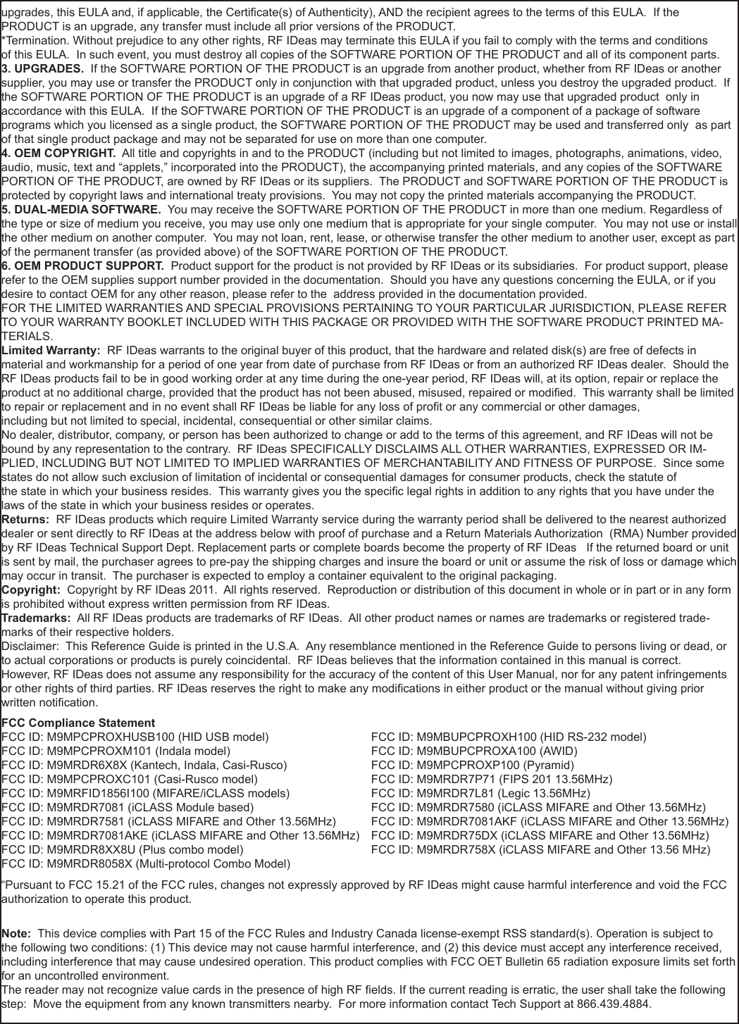 51nnupgrades, this EULA and, if applicable, the Certicate(s) of Authenticity), AND the recipient agrees to the terms of this EULA.  If the PRODUCT is an upgrade, any transfer must include all prior versions of the PRODUCT. *Termination. Without prejudice to any other rights, RF IDeas may terminate this EULA if you fail to comply with the terms and conditionsof this EULA.  In such event, you must destroy all copies of the SOFTWARE PORTION OF THE PRODUCT and all of its component parts. 3. UPGRADES.  If the SOFTWARE PORTION OF THE PRODUCT is an upgrade from another product, whether from RF IDeas or another supplier, you may use or transfer the PRODUCT only in conjunction with that upgraded product, unless you destroy the upgraded product.  If the SOFTWARE PORTION OF THE PRODUCT is an upgrade of a RF IDeas product, you now may use that upgraded product  only in accordance with this EULA.  If the SOFTWARE PORTION OF THE PRODUCT is an upgrade of a component of a package of software programs which you licensed as a single product, the SOFTWARE PORTION OF THE PRODUCT may be used and transferred only  as part of that single product package and may not be separated for use on more than one computer.4. OEM COPYRIGHT.  All title and copyrights in and to the PRODUCT (including but not limited to images, photographs, animations, video, audio, music, text and “applets,” incorporated into the PRODUCT), the accompanying printed materials, and any copies of the SOFTWARE PORTION OF THE PRODUCT, are owned by RF IDeas or its suppliers.  The PRODUCT and SOFTWARE PORTION OF THE PRODUCT is protected by copyright laws and international treaty provisions.  You may not copy the printed materials accompanying the PRODUCT.5. DUAL-MEDIA SOFTWARE.  You may receive the SOFTWARE PORTION OF THE PRODUCT in more than one medium. Regardless of the type or size of medium you receive, you may use only one medium that is appropriate for your single computer.  You may not use or install the other medium on another computer.  You may not loan, rent, lease, or otherwise transfer the other medium to another user, except as part of the permanent transfer (as provided above) of the SOFTWARE PORTION OF THE PRODUCT. 6. OEM PRODUCT SUPPORT.  Product support for the product is not provided by RF IDeas or its subsidiaries.  For product support, please refer to the OEM supplies support number provided in the documentation.  Should you have any questions concerning the EULA, or if you desire to contact OEM for any other reason, please refer to the  address provided in the documentation provided.FOR THE LIMITED WARRANTIES AND SPECIAL PROVISIONS PERTAINING TO YOUR PARTICULAR JURISDICTION, PLEASE REFER TO YOUR WARRANTY BOOKLET INCLUDED WITH THIS PACKAGE OR PROVIDED WITH THE SOFTWARE PRODUCT PRINTED MA-TERIALS. Limited Warranty:  RF IDeas warrants to the original buyer of this product, that the hardware and related disk(s) are free of defects in material and workmanship for a period of one year from date of purchase from RF IDeas or from an authorized RF IDeas dealer.  Should the RF IDeas products fail to be in good working order at any time during the one-year period, RF IDeas will, at its option, repair or replace the product at no additional charge, provided that the product has not been abused, misused, repaired or modied.  This warranty shall be limited to repair or replacement and in no event shall RF IDeas be liable for any loss of prot or any commercial or other damages, including but not limited to special, incidental, consequential or other similar claims. No dealer, distributor, company, or person has been authorized to change or add to the terms of this agreement, and RF IDeas will not be bound by any representation to the contrary.  RF IDeas SPECIFICALLY DISCLAIMS ALL OTHER WARRANTIES, EXPRESSED OR IM-PLIED, INCLUDING BUT NOT LIMITED TO IMPLIED WARRANTIES OF MERCHANTABILITY AND FITNESS OF PURPOSE.  Since some states do not allow such exclusion of limitation of incidental or consequential damages for consumer products, check the statute of the state in which your business resides.  This warranty gives you the specic legal rights in addition to any rights that you have under the laws of the state in which your business resides or operates. Returns:  RF IDeas products which require Limited Warranty service during the warranty period shall be delivered to the nearest authorized dealer or sent directly to RF IDeas at the address below with proof of purchase and a Return Materials Authorization  (RMA) Number provided by RF IDeas Technical Support Dept. Replacement parts or complete boards become the property of RF IDeas   If the returned board or unit is sent by mail, the purchaser agrees to pre-pay the shipping charges and insure the board or unit or assume the risk of loss or damage which may occur in transit.  The purchaser is expected to employ a container equivalent to the original packaging. Copyright:  Copyright by RF IDeas 2011.  All rights reserved.  Reproduction or distribution of this document in whole or in part or in any form is prohibited without express written permission from RF IDeas.Trademarks:  All RF IDeas products are trademarks of RF IDeas.  All other product names or names are trademarks or registered trade-marks of their respective holders.Disclaimer:  This Reference Guide is printed in the U.S.A.  Any resemblance mentioned in the Reference Guide to persons living or dead, or to actual corporations or products is purely coincidental.  RF IDeas believes that the information contained in this manual is correct. However, RF IDeas does not assume any responsibility for the accuracy of the content of this User Manual, nor for any patent infringements or other rights of third parties. RF IDeas reserves the right to make any modications in either product or the manual without giving prior written notication. FCC Compliance StatementFCC ID: M9MPCPROXHUSB100 (HID USB model)                            FCC ID: M9MBUPCPROXH100 (HID RS-232 model)FCC ID: M9MPCPROXM101 (Indala model)                                        FCC ID: M9MBUPCPROXA100 (AWID) FCC ID: M9MRDR6X8X (Kantech, Indala, Casi-Rusco)                      FCC ID: M9MPCPROXP100 (Pyramid)FCC ID: M9MPCPROXC101 (Casi-Rusco model)                              FCC ID: M9MRDR7P71 (FIPS 201 13.56MHz)FCC ID: M9MRFID1856I100 (MIFARE/iCLASS models)                     FCC ID: M9MRDR7L81 (Legic 13.56MHz)FCC ID: M9MRDR7081 (iCLASS Module based)                              FCC ID: M9MRDR7580 (iCLASS MIFARE and Other 13.56MHz)FCC ID: M9MRDR7581 (iCLASS MIFARE and Other 13.56MHz)      FCC ID: M9MRDR7081AKF (iCLASS MIFARE and Other 13.56MHz)FCC ID: M9MRDR7081AKE (iCLASS MIFARE and Other 13.56MHz)   FCC ID: M9MRDR75DX (iCLASS MIFARE and Other 13.56MHz)FCC ID: M9MRDR8XX8U (Plus combo model)      FCC ID: M9MRDR758X (iCLASS MIFARE and Other 13.56 MHz)FCC ID: M9MRDR8058X (Multi-protocol Combo Model)“Pursuant to FCC 15.21 of the FCC rules, changes not expressly approved by RF IDeas might cause harmful interference and void the FCC authorization to operate this product.Note:  This device complies with Part 15 of the FCC Rules and Industry Canada license-exempt RSS standard(s). Operation is subject to the following two conditions: (1) This device may not cause harmful interference, and (2) this device must accept any interference received, including interference that may cause undesired operation. This product complies with FCC OET Bulletin 65 radiation exposure limits set forth for an uncontrolled environment.The reader may not recognize value cards in the presence of high RF elds. If the current reading is erratic, the user shall take the following step:  Move the equipment from any known transmitters nearby.  For more information contact Tech Support at 866.439.4884.