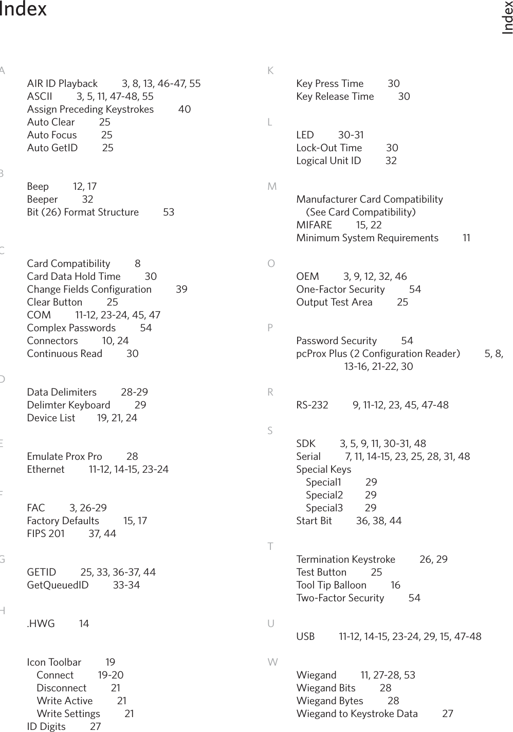IndexIndex52AAIR ID Playback          3, 8, 13, 46-47, 55ASCII          3, 5, 11, 47-48, 55Assign Preceding Keystrokes          40Auto Clear          25Auto Focus          25Auto GetID          25BBeep          12, 17Beeper          32Bit (26) Format Structure          53         CCard Compatibility          8Card Data Hold Time          30Change Fields Configuration          39Clear Button          25COM          11-12, 23-24, 45, 47 Complex Passwords          54Connectors          10, 24Continuous Read          30         DData Delimiters          28-29Delimter Keyboard          29Device List         19, 21, 24EEmulate Prox Pro          28Ethernet          11-12, 14-15, 23-24FFAC          3, 26-29 Factory Defaults          15, 17FIPS 201          37, 44GGETID          25, 33, 36-37, 44GetQueuedID          33-34   H.HWG          14IIcon Toolbar          19  Connect          19-20  Disconnect          21  Write Active          21  Write Settings          21ID Digits          27KKey Press Time          30Key Release Time          30LLED          30-31         Lock-Out Time          30Logical Unit ID          32MManufacturer Card Compatibility          (See Card Compatibility)MIFARE          15, 22          Minimum System Requirements          11OOEM          3, 9, 12, 32, 46One-Factor Security          54Output Test Area          25 PPassword Security          54     pcProx Plus (2 Configuration Reader)          5, 8,      13-16, 21-22, 30    RRS-232          9, 11-12, 23, 45, 47-48           SSDK          3, 5, 9, 11, 30-31, 48Serial          7, 11, 14-15, 23, 25, 28, 31, 48Special Keys  Special1          29  Special2         29  Special3         29Start Bit          36, 38, 44TTermination Keystroke          26, 29Test Button          25Tool Tip Balloon          16Two-Factor Security          54UUSB          11-12, 14-15, 23-24, 29, 15, 47-48WWiegand          11, 27-28, 53Wiegand Bits          28 Wiegand Bytes          28Wiegand to Keystroke Data          27         