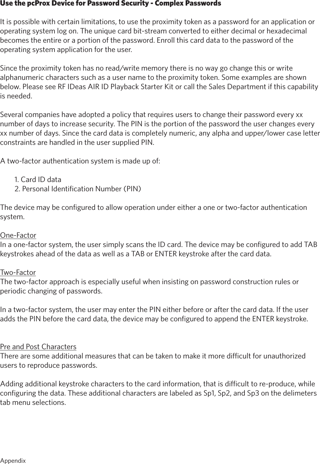 54Use the pcProx Device for Password Security - Complex PasswordsIt is possible with certain limitations, to use the proximity token as a password for an application oroperating system log on. The unique card bit-stream converted to either decimal or hexadecimalbecomes the entire or a portion of the password. Enroll this card data to the password of theoperating system application for the user.Sincetheproximitytokenhasnoread/writememorythereisnowaygochangethisorwritealphanumeric characters such as a user name to the proximity token. Some examples are shown below. Please see RF IDeas AIR ID Playback Starter Kit or call the Sales Department if this capability is needed.Several companies have adopted a policy that requires users to change their password every xxnumber of days to increase security. The PIN is the portion of the password the user changes everyxxnumberofdays.Sincethecarddataiscompletelynumeric,anyalphaandupper/lowercaseletterconstraints are handled in the user supplied PIN.A two-factor authentication system is made up of:1. Card ID data2. Personal Identification Number (PIN)The device may be configured to allow operation under either a one or two-factor authenticationsystem.One-FactorIn a one-factor system, the user simply scans the ID card. The device may be configured to add TABkeystrokes ahead of the data as well as a TAB or ENTER keystroke after the card data.Two-FactorThe two-factor approach is especially useful when insisting on password construction rules or periodic changing of passwords.In a two-factor system, the user may enter the PIN either before or after the card data. If the useradds the PIN before the card data, the device may be configured to append the ENTER keystroke.Pre and Post CharactersThere are some additional measures that can be taken to make it more difficult for unauthorized users to reproduce passwords. Adding additional keystroke characters to the card information, that is difficult to re-produce, while configuring the data. These additional characters are labeled as Sp1, Sp2, and Sp3 on the delimeters tab menu selections. Appendix   