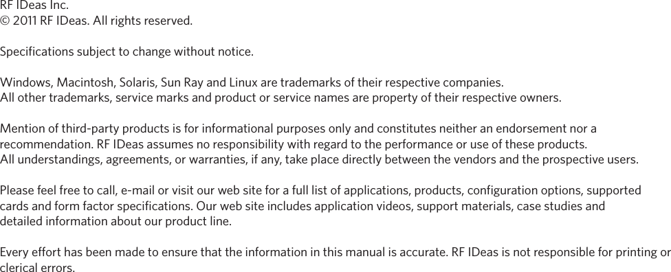56RF IDeas Inc.© 2011 RF IDeas. All rights reserved. Specifications subject to change without notice. Windows, Macintosh, Solaris, Sun Ray and Linux are trademarks of their respective companies. All other trademarks, service marks and product or service names are property of their respective owners.Mention of third-party products is for informational purposes only and constitutes neither an endorsement nor a recommendation. RF IDeas assumes no responsibility with regard to the performance or use of these products. All understandings, agreements, or warranties, if any, take place directly between the vendors and the prospective users.Please feel free to call, e-mail or visit our web site for a full list of applications, products, configuration options, supported cards and form factor specifications. Our web site includes application videos, support materials, case studies anddetailed information about our product line.Every effort has been made to ensure that the information in this manual is accurate. RF IDeas is not responsible for printing or clerical errors.