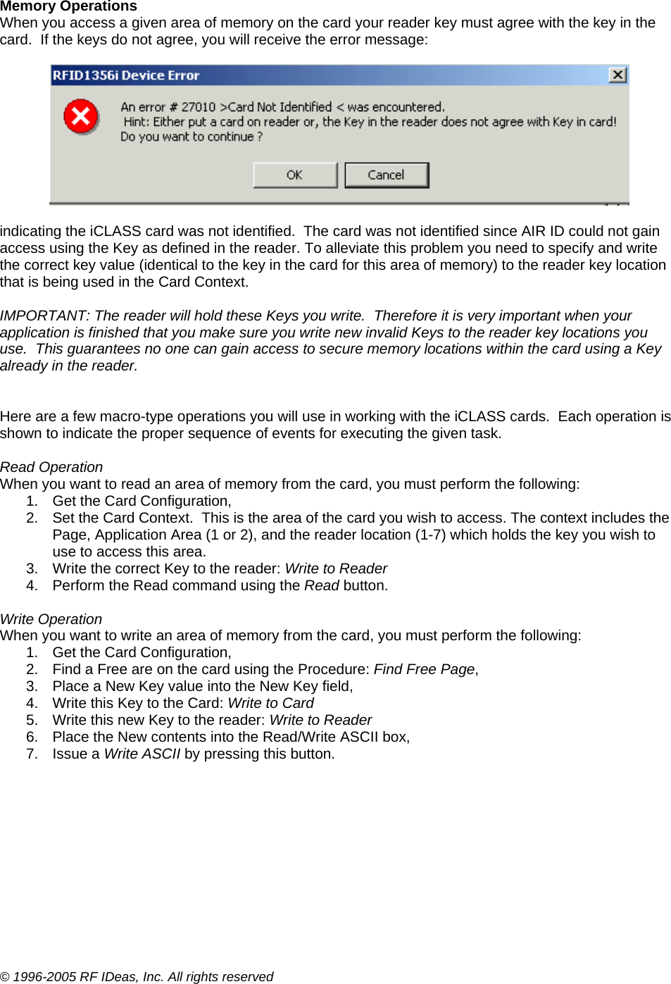 © 1996-2005 RF IDeas, Inc. All rights reserved  Memory Operations When you access a given area of memory on the card your reader key must agree with the key in the card.  If the keys do not agree, you will receive the error message:     indicating the iCLASS card was not identified.  The card was not identified since AIR ID could not gain access using the Key as defined in the reader. To alleviate this problem you need to specify and write the correct key value (identical to the key in the card for this area of memory) to the reader key location that is being used in the Card Context.  IMPORTANT: The reader will hold these Keys you write.  Therefore it is very important when your application is finished that you make sure you write new invalid Keys to the reader key locations you use.  This guarantees no one can gain access to secure memory locations within the card using a Key already in the reader.   Here are a few macro-type operations you will use in working with the iCLASS cards.  Each operation is shown to indicate the proper sequence of events for executing the given task.  Read Operation When you want to read an area of memory from the card, you must perform the following: 1.  Get the Card Configuration, 2.  Set the Card Context.  This is the area of the card you wish to access. The context includes the Page, Application Area (1 or 2), and the reader location (1-7) which holds the key you wish to use to access this area. 3.  Write the correct Key to the reader: Write to Reader 4.  Perform the Read command using the Read button.  Write Operation When you want to write an area of memory from the card, you must perform the following: 1.  Get the Card Configuration, 2.  Find a Free are on the card using the Procedure: Find Free Page, 3.  Place a New Key value into the New Key field, 4.  Write this Key to the Card: Write to Card 5.  Write this new Key to the reader: Write to Reader 6.  Place the New contents into the Read/Write ASCII box, 7. Issue a Write ASCII by pressing this button. 