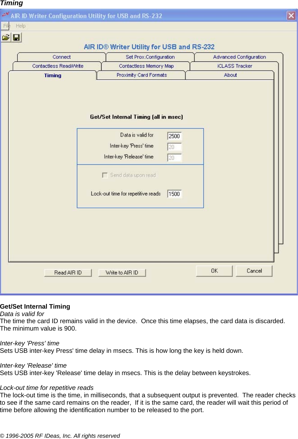 © 1996-2005 RF IDeas, Inc. All rights reserved Timing   Get/Set Internal Timing Data is valid for The time the card ID remains valid in the device.  Once this time elapses, the card data is discarded.  The minimum value is 900.  Inter-key &apos;Press&apos; time Sets USB inter-key Press&apos; time delay in msecs. This is how long the key is held down.  Inter-key &apos;Release&apos; time Sets USB inter-key &apos;Release&apos; time delay in msecs. This is the delay between keystrokes.  Lock-out time for repetitive reads The lock-out time is the time, in milliseconds, that a subsequent output is prevented.  The reader checks to see if the same card remains on the reader,  If it is the same card, the reader will wait this period of time before allowing the identification number to be released to the port.  