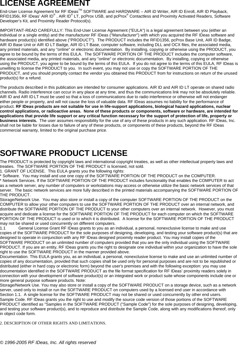 © 1996-2005 RF IDeas, Inc. All rights reserved LICENSE AGREEMENT  End-User License Agreement for RF IDeasTM SOFTWARE and HARDWARE – AIR iD Writer, AIR ID Enroll, AIR ID Playback, RFID1356i, RF IDeas’ AIR ID® , AIR ID® LT, pcProx USB, and pcProx® Contactless and Proximity Activated Readers, Software Developer’s Kit, and Proximity Reader Protocol(s).  IMPORTANT-READ CAREFULLY: This End-User License Agreement (&quot;EULA&quot;) is a legal agreement between you (either an individual or a single entity) and the manufacturer RF IDeas (&quot;Manufacturer&quot;) with which you acquired the RF IDeas software and hardware product(s) identified above (&quot;PRODUCT&quot;).  The PRODUCT includes the RFID1356, pcProx Base Unit, AIR ID Badge, AIR ID Base Unit or AIR ID LT Badge, AIR ID LT Base, computer software, including DLL and OCX files, the associated media, any printed materials, and any &quot;online&quot; or electronic documentation.  By installing, copying or otherwise using the PRODUCT, you agree to be bound by the terms of this EULA.  The SOFTWARE PORTION OF THE PRODUCT includes the computer software, the associated media, any printed materials, and any &quot;online&quot; or electronic documentation.  By installing, copying or otherwise using the PRODUCT, you agree to be bound by the terms of this EULA.  If you do not agree to the terms of this EULA, RF IDeas is unwilling to license the PRODUCT to you.  In such event, you may not use or copy the SOFTWARE PORTION OF THE PRODUCT, and you should promptly contact the vendor you obtained this PRODUCT from for instructions on return of the unused product(s) for a refund.  The products described in this publication are intended for consumer applications. AIR ID and AIR ID LT operate on shared radio channels. Radio interference can occur in any place at any time, and thus the communications link may not be absolutely reliable. AIR ID and AIR ID LT must be used so that a loss of communications due to radio interference or otherwise will not endanger either people or property, and will not cause the loss of valuable data. RF IDeas assumes no liability for the performance of product. RF IDeas products are not suitable for use in life-support applications, biological hazard applications, nuclear control applications, or radioactive areas.  None of these products or components, software or hardware, are intended for applications that provide life support or any critical function necessary for the support of protection of life, property or business interests.  The user assumes responsibility for the use of any of these products in any such application. RF IDeas, Inc. shall not be liable for losses due to failure of any of these products, or components of these products, beyond the RF IDeas commercial warranty, limited to the original purchase price.   SOFTWARE PRODUCT LICENSE The PRODUCT is protected by copyright laws and international copyright treaties, as well as other intellectual property laws and treaties.  The SOFTWARE PORTION OF THE PRODUCT is licensed, not sold. 1. GRANT OF LICENSE.  This EULA grants you the following rights:  * Software.  You may install and use one copy of the SOFTWARE PORTION OF THE PRODUCT on the COMPUTER. * Network Services. If the SOFTWARE PORTION OF THE PRODUCT includes functionality that enables the COMPUTER to act as a network server, any number of computers or workstations may access or otherwise utilize the basic network services of that server.  The basic network services are more fully described in the printed materials accompanying the SOFTWARE PORTION OF THE PRODUCT. Storage/Network Use.  You may also store or install a copy of the computer SOFTWARE PORTION OF THE PRODUCT on the COMPUTER to allow your other computers to use the SOFTWARE PORTION OF THE PRODUCT over an internal network, and distribute the SOFTWARE PORTION OF THE PRODUCT to your other computers over an internal network.  However, you must acquire and dedicate a license for the SOFTWARE PORTION OF THE PRODUCT for each computer on which the SOFTWARE PORTION OF THE PRODUCT is used or to which it is distributed.  A license for the SOFTWARE PORTION OF THE PRODUCT may not be shared or used concurrently on different computers. 1.1  General License Grant RF IDeas grants to you as an individual, a personal, nonexclusive license to make and use copies of the SOFTWARE PRODUCT for the sole purposes of designing, developing, and testing your software product(s) that are designed to operate in conjunction with any RF IDeas designed proximity reader product. You may install copies of the SOFTWARE PRODUCT on an unlimited number of computers provided that you are the only individual using the SOFTWARE PRODUCT. If you are an entity, RF IDeas grants you the right to designate one individual within your organization to have the sole right to use the SOFTWARE PRODUCT in the manner provided above. Documentation. This EULA grants you, as an individual, a personal, nonexclusive license to make and use an unlimited number of copies of any documentation, provided that such copies shall be used only for personal purposes and are not to be republished or distributed (either in hard copy or electronic form) beyond the user&apos;s premises and with the following exception: you may use documentation identified in the SOFTWARE PRODUCT as the file format specification for RF IDeas’ proximity readers solely in connection with your development of software product(s) or an integrated work or product suite whose components include one or more general purpose software products. Note:  Storage/Network Use. You may also store or install a copy of the SOFTWARE PRODUCT on a storage device, such as a network server, used only to install or run the SOFTWARE PRODUCT on computers used by a licensed end user in accordance with Section 1.1.  A single license for the SOFTWARE PRODUCT may not be shared or used concurrently by other end users. Sample Code. RF IDeas grants you the right to use and modify the source code version of those portions of the SOFTWARE PRODUCT identified as &quot;Samples in the SOFTWARE PRODUCT (&quot;Sample Code&quot;) for the sole purposes of designing, developing, and testing your software product(s), and to reproduce and distribute the Sample Code, along with any modifications thereof, only in object code form.  2. DESCRIPTION OF OTHER RIGHTS AND LIMITATIONS.   