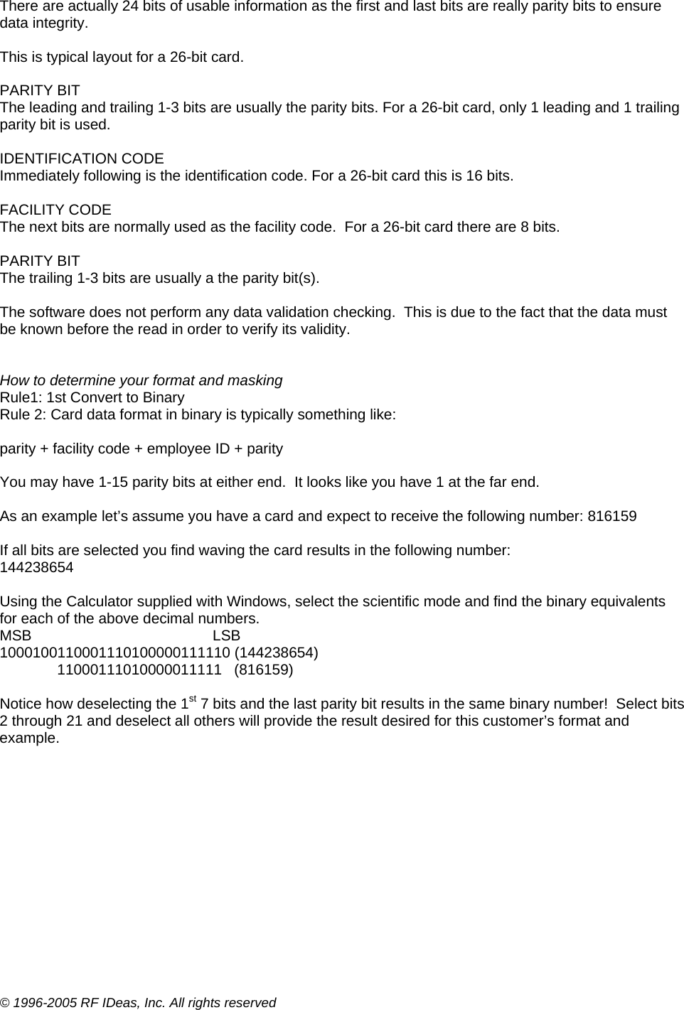 © 1996-2005 RF IDeas, Inc. All rights reserved There are actually 24 bits of usable information as the first and last bits are really parity bits to ensure data integrity.  This is typical layout for a 26-bit card.  PARITY BIT The leading and trailing 1-3 bits are usually the parity bits. For a 26-bit card, only 1 leading and 1 trailing parity bit is used.  IDENTIFICATION CODE Immediately following is the identification code. For a 26-bit card this is 16 bits.  FACILITY CODE The next bits are normally used as the facility code.  For a 26-bit card there are 8 bits.  PARITY BIT The trailing 1-3 bits are usually a the parity bit(s).  The software does not perform any data validation checking.  This is due to the fact that the data must be known before the read in order to verify its validity.   How to determine your format and masking Rule1: 1st Convert to Binary Rule 2: Card data format in binary is typically something like:   parity + facility code + employee ID + parity   You may have 1-15 parity bits at either end.  It looks like you have 1 at the far end.    As an example let’s assume you have a card and expect to receive the following number: 816159  If all bits are selected you find waving the card results in the following number: 144238654  Using the Calculator supplied with Windows, select the scientific mode and find the binary equivalents for each of the above decimal numbers. MSB                                            LSB 1000100110001110100000111110 (144238654)               11000111010000011111   (816159)  Notice how deselecting the 1st 7 bits and the last parity bit results in the same binary number!  Select bits 2 through 21 and deselect all others will provide the result desired for this customer’s format and example.  