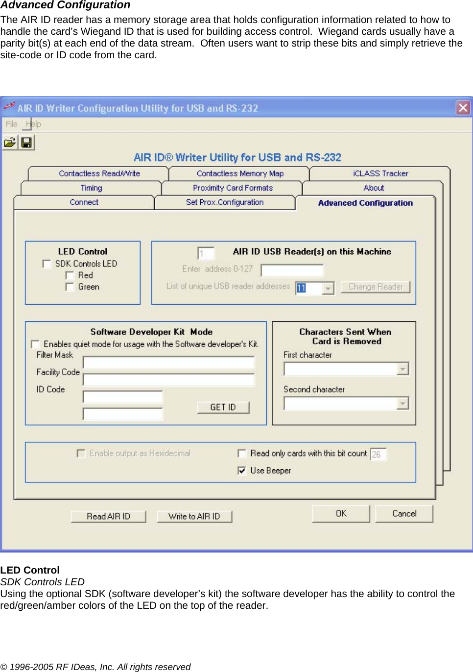 © 1996-2005 RF IDeas, Inc. All rights reserved  Advanced Configuration The AIR ID reader has a memory storage area that holds configuration information related to how to handle the card’s Wiegand ID that is used for building access control.  Wiegand cards usually have a parity bit(s) at each end of the data stream.  Often users want to strip these bits and simply retrieve the site-code or ID code from the card.      LED Control SDK Controls LED Using the optional SDK (software developer’s kit) the software developer has the ability to control the red/green/amber colors of the LED on the top of the reader.  