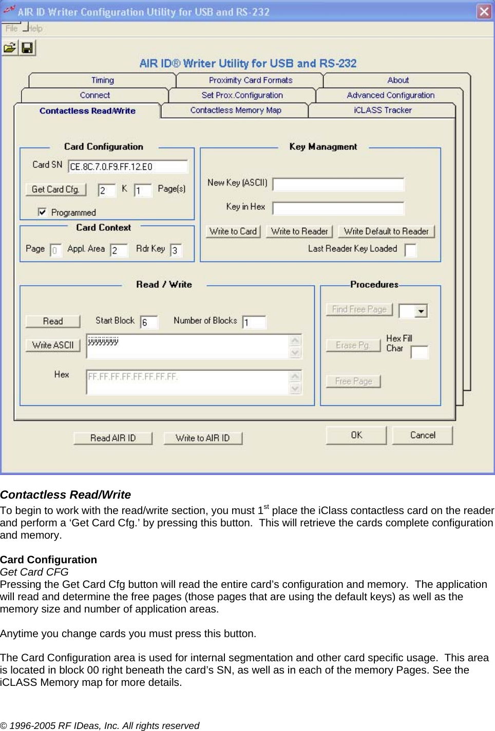 © 1996-2005 RF IDeas, Inc. All rights reserved  Contactless Read/Write To begin to work with the read/write section, you must 1st place the iClass contactless card on the reader and perform a ‘Get Card Cfg.’ by pressing this button.  This will retrieve the cards complete configuration and memory.  Card Configuration  Get Card CFG Pressing the Get Card Cfg button will read the entire card’s configuration and memory.  The application will read and determine the free pages (those pages that are using the default keys) as well as the memory size and number of application areas.  Anytime you change cards you must press this button.  The Card Configuration area is used for internal segmentation and other card specific usage.  This area is located in block 00 right beneath the card’s SN, as well as in each of the memory Pages. See the iCLASS Memory map for more details. 