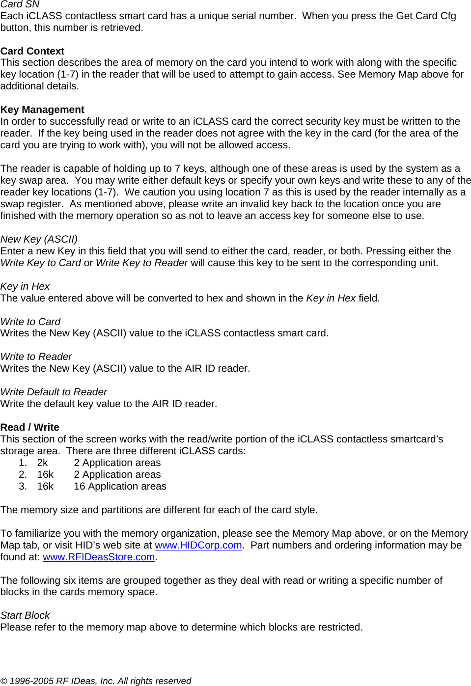 © 1996-2005 RF IDeas, Inc. All rights reserved  Card SN Each iCLASS contactless smart card has a unique serial number.  When you press the Get Card Cfg button, this number is retrieved.  Card Context This section describes the area of memory on the card you intend to work with along with the specific key location (1-7) in the reader that will be used to attempt to gain access. See Memory Map above for additional details.  Key Management In order to successfully read or write to an iCLASS card the correct security key must be written to the reader.  If the key being used in the reader does not agree with the key in the card (for the area of the card you are trying to work with), you will not be allowed access.    The reader is capable of holding up to 7 keys, although one of these areas is used by the system as a key swap area.  You may write either default keys or specify your own keys and write these to any of the reader key locations (1-7).  We caution you using location 7 as this is used by the reader internally as a swap register.  As mentioned above, please write an invalid key back to the location once you are finished with the memory operation so as not to leave an access key for someone else to use.  New Key (ASCII) Enter a new Key in this field that you will send to either the card, reader, or both. Pressing either the Write Key to Card or Write Key to Reader will cause this key to be sent to the corresponding unit.  Key in Hex The value entered above will be converted to hex and shown in the Key in Hex field.  Write to Card Writes the New Key (ASCII) value to the iCLASS contactless smart card.  Write to Reader Writes the New Key (ASCII) value to the AIR ID reader.  Write Default to Reader Write the default key value to the AIR ID reader.  Read / Write This section of the screen works with the read/write portion of the iCLASS contactless smartcard’s storage area.  There are three different iCLASS cards: 1.  2k   2 Application areas 2.  16k   2 Application areas 3.  16k   16 Application areas  The memory size and partitions are different for each of the card style.    To familiarize you with the memory organization, please see the Memory Map above, or on the Memory Map tab, or visit HID’s web site at www.HIDCorp.com.  Part numbers and ordering information may be found at: www.RFIDeasStore.com.   The following six items are grouped together as they deal with read or writing a specific number of blocks in the cards memory space.  Start Block Please refer to the memory map above to determine which blocks are restricted. 