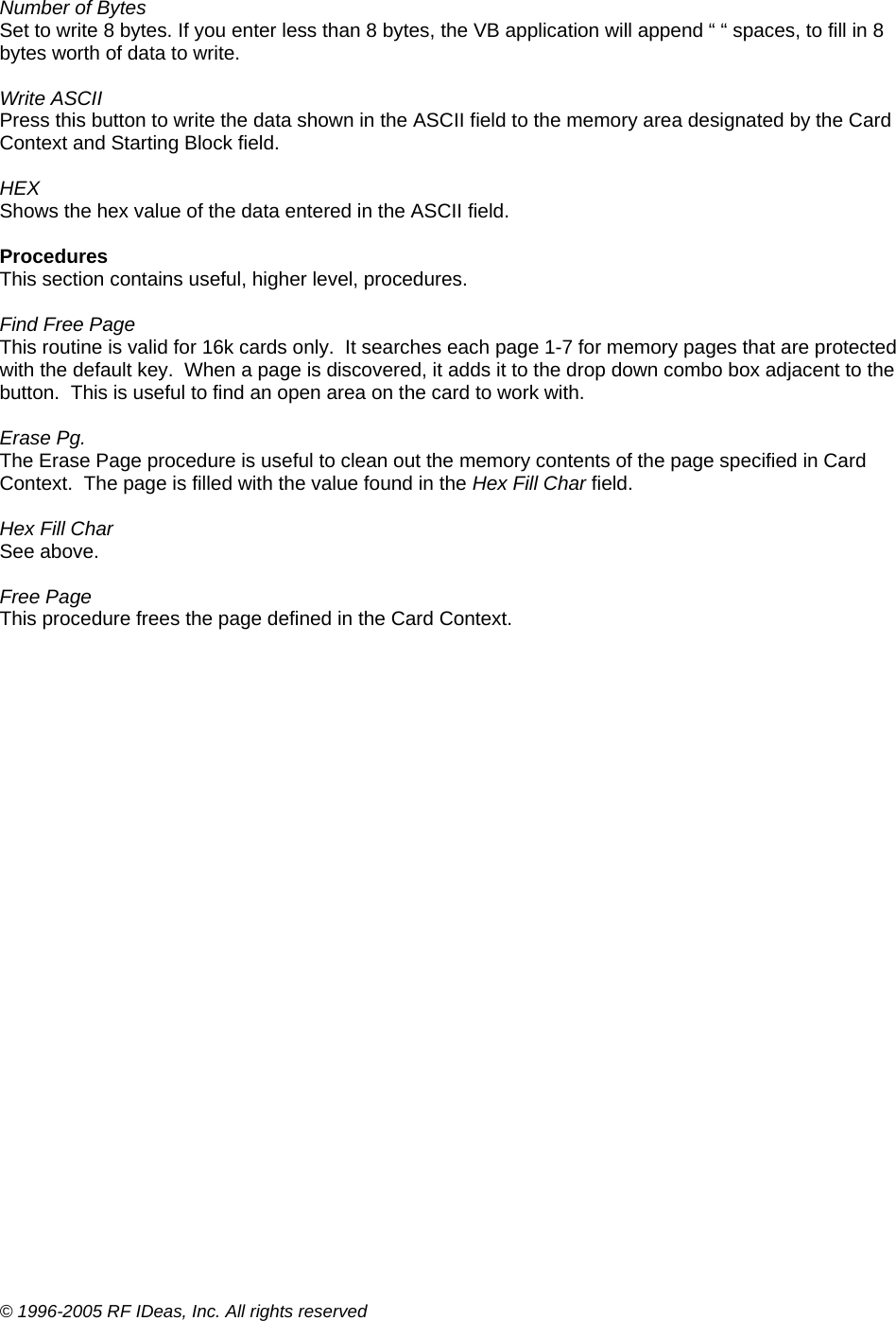 © 1996-2005 RF IDeas, Inc. All rights reserved  Number of Bytes Set to write 8 bytes. If you enter less than 8 bytes, the VB application will append “ “ spaces, to fill in 8 bytes worth of data to write.  Write ASCII Press this button to write the data shown in the ASCII field to the memory area designated by the Card Context and Starting Block field.  HEX Shows the hex value of the data entered in the ASCII field.  Procedures This section contains useful, higher level, procedures.  Find Free Page This routine is valid for 16k cards only.  It searches each page 1-7 for memory pages that are protected with the default key.  When a page is discovered, it adds it to the drop down combo box adjacent to the button.  This is useful to find an open area on the card to work with.  Erase Pg. The Erase Page procedure is useful to clean out the memory contents of the page specified in Card Context.  The page is filled with the value found in the Hex Fill Char field.  Hex Fill Char See above.  Free Page This procedure frees the page defined in the Card Context.  