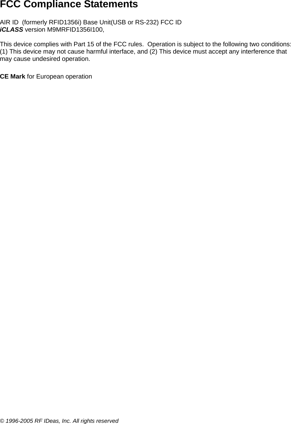 © 1996-2005 RF IDeas, Inc. All rights reserved FCC Compliance Statements  AIR ID  (formerly RFID1356i) Base Unit(USB or RS-232) FCC ID  iCLASS version M9MRFID1356I100,   This device complies with Part 15 of the FCC rules.  Operation is subject to the following two conditions:  (1) This device may not cause harmful interface, and (2) This device must accept any interference that may cause undesired operation.  CE Mark for European operation