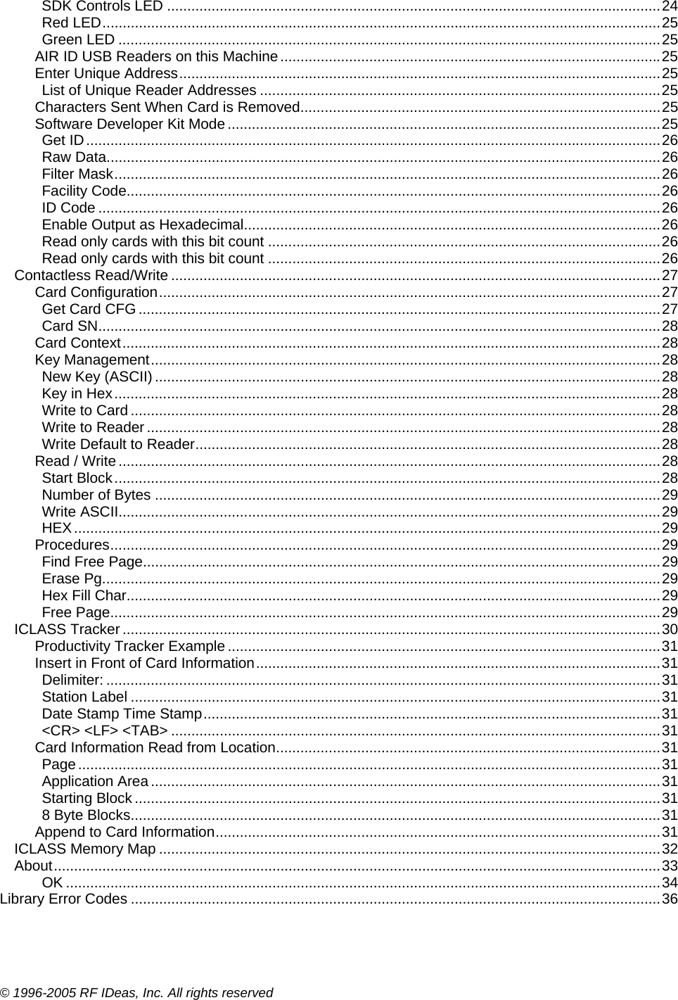 © 1996-2005 RF IDeas, Inc. All rights reserved SDK Controls LED ..........................................................................................................................24 Red LED..........................................................................................................................................25 Green LED ......................................................................................................................................25 AIR ID USB Readers on this Machine..............................................................................................25 Enter Unique Address.......................................................................................................................25 List of Unique Reader Addresses ...................................................................................................25 Characters Sent When Card is Removed.........................................................................................25 Software Developer Kit Mode...........................................................................................................25 Get ID..............................................................................................................................................26 Raw Data.........................................................................................................................................26 Filter Mask.......................................................................................................................................26 Facility Code....................................................................................................................................26 ID Code ...........................................................................................................................................26 Enable Output as Hexadecimal.......................................................................................................26 Read only cards with this bit count .................................................................................................26 Read only cards with this bit count .................................................................................................26 Contactless Read/Write .........................................................................................................................27 Card Configuration............................................................................................................................27 Get Card CFG .................................................................................................................................27 Card SN...........................................................................................................................................28 Card Context.....................................................................................................................................28 Key Management..............................................................................................................................28 New Key (ASCII) .............................................................................................................................28 Key in Hex.......................................................................................................................................28 Write to Card ...................................................................................................................................28 Write to Reader ...............................................................................................................................28 Write Default to Reader...................................................................................................................28 Read / Write ......................................................................................................................................28 Start Block.......................................................................................................................................28 Number of Bytes .............................................................................................................................29 Write ASCII......................................................................................................................................29 HEX.................................................................................................................................................29 Procedures........................................................................................................................................29 Find Free Page................................................................................................................................29 Erase Pg..........................................................................................................................................29 Hex Fill Char....................................................................................................................................29 Free Page........................................................................................................................................29 ICLASS Tracker .....................................................................................................................................30 Productivity Tracker Example ...........................................................................................................31 Insert in Front of Card Information....................................................................................................31 Delimiter: .........................................................................................................................................31 Station Label ...................................................................................................................................31 Date Stamp Time Stamp.................................................................................................................31 &lt;CR&gt; &lt;LF&gt; &lt;TAB&gt; .........................................................................................................................31 Card Information Read from Location...............................................................................................31 Page................................................................................................................................................31 Application Area..............................................................................................................................31 Starting Block ..................................................................................................................................31 8 Byte Blocks...................................................................................................................................31 Append to Card Information..............................................................................................................31 ICLASS Memory Map ............................................................................................................................32 About......................................................................................................................................................33 OK ...................................................................................................................................................34 Library Error Codes ...................................................................................................................................36  