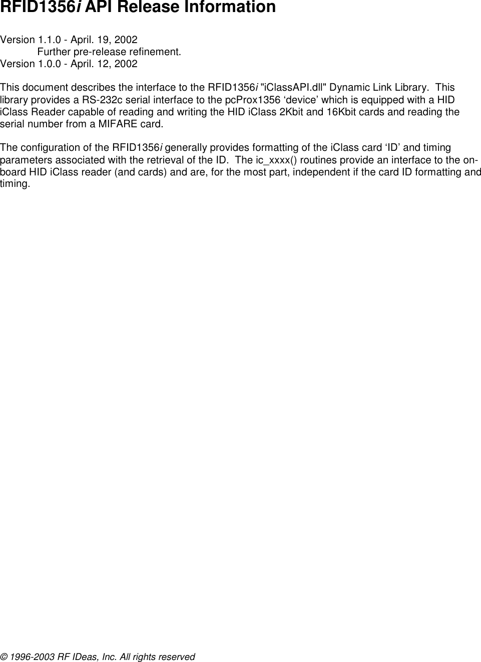 © 1996-2003 RF IDeas, Inc. All rights reserved    RFID1356i API Release Information  Version 1.1.0 - April. 19, 2002 Further pre-release refinement. Version 1.0.0 - April. 12, 2002  This document describes the interface to the RFID1356i &quot;iClassAPI.dll&quot; Dynamic Link Library.  This library provides a RS-232c serial interface to the pcProx1356 ‘device’ which is equipped with a HID iClass Reader capable of reading and writing the HID iClass 2Kbit and 16Kbit cards and reading the serial number from a MIFARE card.  The configuration of the RFID1356i generally provides formatting of the iClass card ‘ID’ and timing parameters associated with the retrieval of the ID.  The ic_xxxx() routines provide an interface to the on-board HID iClass reader (and cards) and are, for the most part, independent if the card ID formatting and timing.   