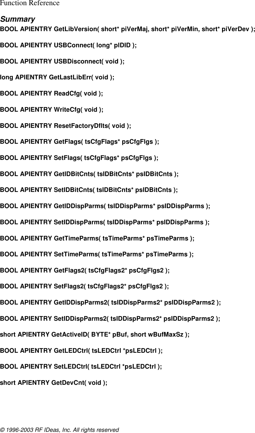 © 1996-2003 RF IDeas, Inc. All rights reserved Function Reference Summary BOOL APIENTRY GetLibVersion( short* piVerMaj, short* piVerMin, short* piVerDev );  BOOL APIENTRY USBConnect( long* plDID );  BOOL APIENTRY USBDisconnect( void );  long APIENTRY GetLastLibErr( void );  BOOL APIENTRY ReadCfg( void );  BOOL APIENTRY WriteCfg( void );  BOOL APIENTRY ResetFactoryDflts( void );  BOOL APIENTRY GetFlags( tsCfgFlags* psCfgFlgs );  BOOL APIENTRY SetFlags( tsCfgFlags* psCfgFlgs );  BOOL APIENTRY GetIDBitCnts( tsIDBitCnts* psIDBitCnts );  BOOL APIENTRY SetIDBitCnts( tsIDBitCnts* psIDBitCnts );  BOOL APIENTRY GetIDDispParms( tsIDDispParms* psIDDispParms );  BOOL APIENTRY SetIDDispParms( tsIDDispParms* psIDDispParms );  BOOL APIENTRY GetTimeParms( tsTimeParms* psTimeParms );  BOOL APIENTRY SetTimeParms( tsTimeParms* psTimeParms );  BOOL APIENTRY GetFlags2( tsCfgFlags2* psCfgFlgs2 );  BOOL APIENTRY SetFlags2( tsCfgFlags2* psCfgFlgs2 );  BOOL APIENTRY GetIDDispParms2( tsIDDispParms2* psIDDispParms2 );  BOOL APIENTRY SetIDDispParms2( tsIDDispParms2* psIDDispParms2 );  short APIENTRY GetActiveID( BYTE* pBuf, short wBufMaxSz );  BOOL APIENTRY GetLEDCtrl( tsLEDCtrl *psLEDCtrl );  BOOL APIENTRY SetLEDCtrl( tsLEDCtrl *psLEDCtrl );  short APIENTRY GetDevCnt( void );  