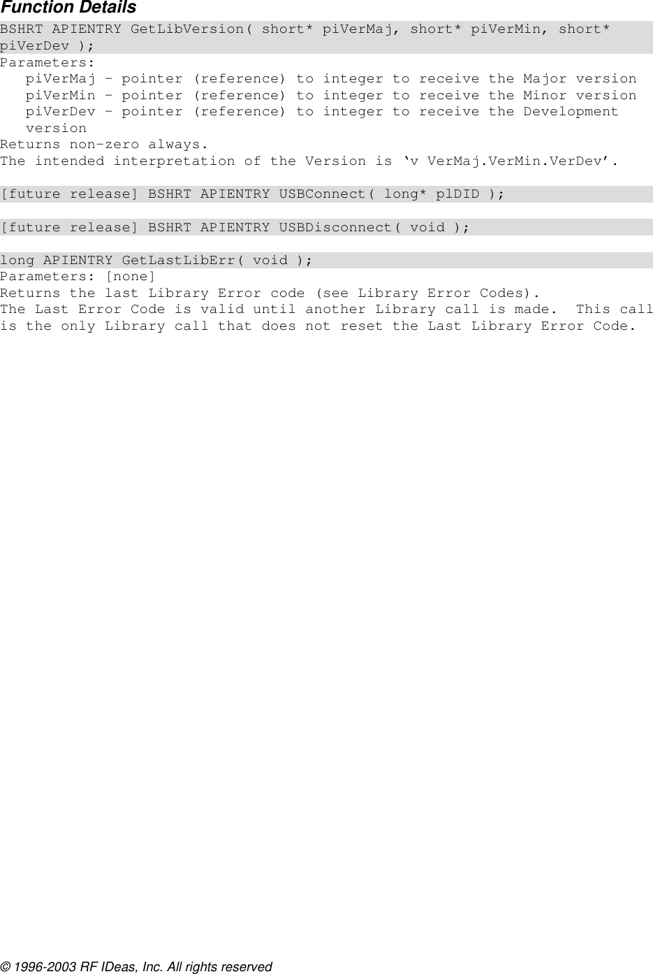 © 1996-2003 RF IDeas, Inc. All rights reserved Function Details BSHRT APIENTRY GetLibVersion( short* piVerMaj, short* piVerMin, short* piVerDev ); Parameters: piVerMaj – pointer (reference) to integer to receive the Major version piVerMin – pointer (reference) to integer to receive the Minor version piVerDev – pointer (reference) to integer to receive the Development version Returns non-zero always. The intended interpretation of the Version is ‘v VerMaj.VerMin.VerDev’.  [future release] BSHRT APIENTRY USBConnect( long* plDID );  [future release] BSHRT APIENTRY USBDisconnect( void );  long APIENTRY GetLastLibErr( void ); Parameters: [none] Returns the last Library Error code (see Library Error Codes). The Last Error Code is valid until another Library call is made.  This call is the only Library call that does not reset the Last Library Error Code.  