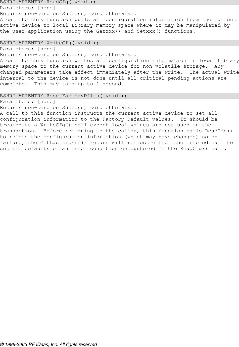 © 1996-2003 RF IDeas, Inc. All rights reserved  BSHRT APIENTRY ReadCfg( void ); Parameters: [none] Returns non-zero on Success, zero otherwise. A call to this function pulls all configuration information from the current active device to local Library memory space where it may be manipulated by the user application using the Getxxx() and Setxxx() functions.  BSHRT APIENTRY WriteCfg( void ); Parameters: [none] Returns non-zero on Success, zero otherwise. A call to this function writes all configuration information in local Library memory space to the current active device for non-volatile storage.  Any changed parameters take effect immediately after the write.  The actual write internal to the device is not done until all critical pending actions are complete.  This may take up to 1 second.  BSHRT APIENTRY ResetFactoryDflts( void ); Parameters: [none] Returns non-zero on Success, zero otherwise. A call to this function instructs the current active device to set all configuration information to the Factory Default values.  It should be treated as a WriteCfg() call except local values are not used in the transaction.  Before returning to the caller, this function calls ReadCfg() to reload the configuration information (which may have changed) so on failure, the GetLastLibErr() return will reflect either the errored call to set the defaults or an error condition encountered in the ReadCfg() call.  