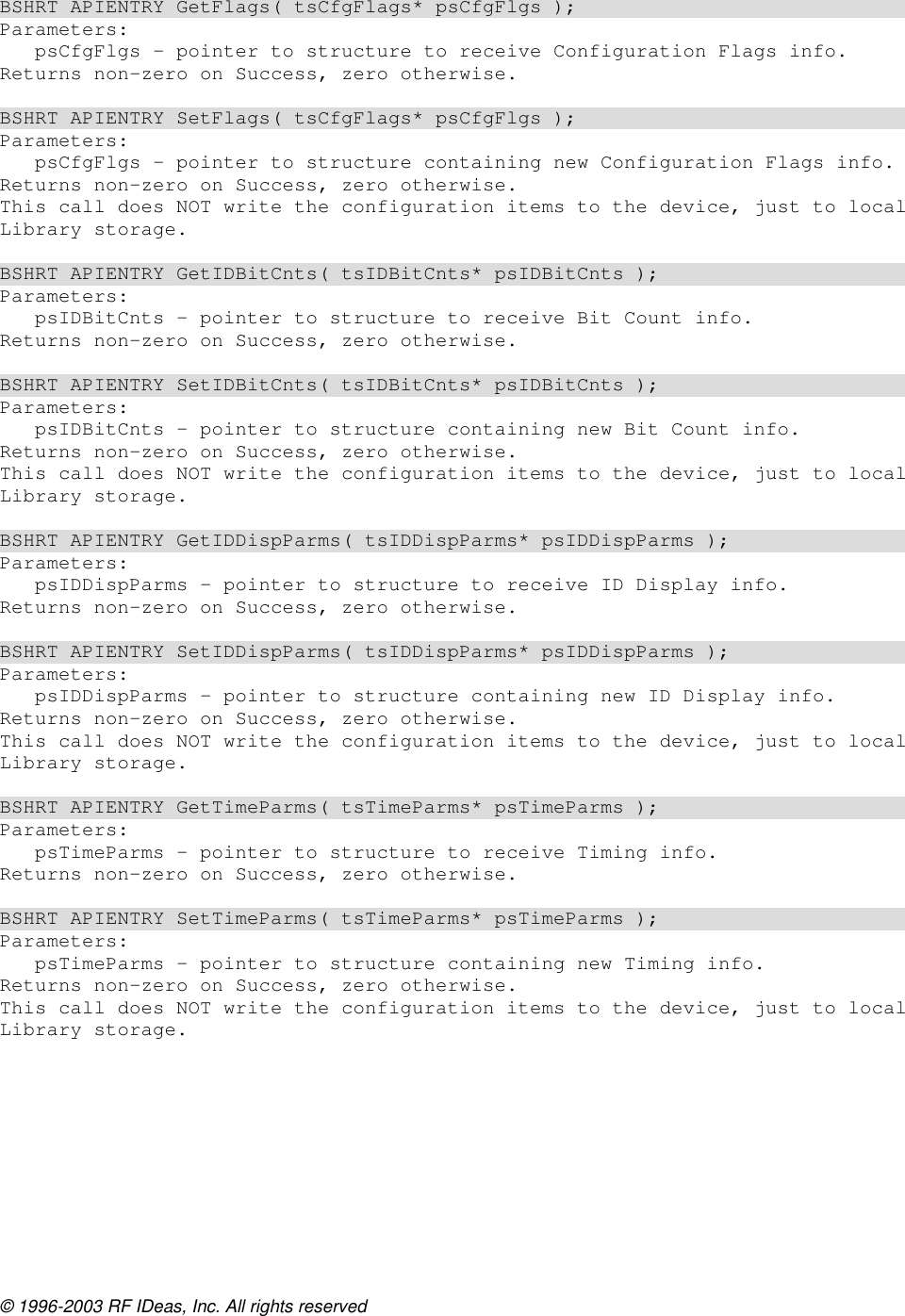 © 1996-2003 RF IDeas, Inc. All rights reserved  BSHRT APIENTRY GetFlags( tsCfgFlags* psCfgFlgs ); Parameters: psCfgFlgs – pointer to structure to receive Configuration Flags info. Returns non-zero on Success, zero otherwise.  BSHRT APIENTRY SetFlags( tsCfgFlags* psCfgFlgs ); Parameters: psCfgFlgs – pointer to structure containing new Configuration Flags info. Returns non-zero on Success, zero otherwise. This call does NOT write the configuration items to the device, just to local Library storage.  BSHRT APIENTRY GetIDBitCnts( tsIDBitCnts* psIDBitCnts ); Parameters: psIDBitCnts – pointer to structure to receive Bit Count info. Returns non-zero on Success, zero otherwise.  BSHRT APIENTRY SetIDBitCnts( tsIDBitCnts* psIDBitCnts ); Parameters: psIDBitCnts – pointer to structure containing new Bit Count info. Returns non-zero on Success, zero otherwise. This call does NOT write the configuration items to the device, just to local Library storage.  BSHRT APIENTRY GetIDDispParms( tsIDDispParms* psIDDispParms ); Parameters: psIDDispParms – pointer to structure to receive ID Display info. Returns non-zero on Success, zero otherwise.  BSHRT APIENTRY SetIDDispParms( tsIDDispParms* psIDDispParms ); Parameters: psIDDispParms – pointer to structure containing new ID Display info. Returns non-zero on Success, zero otherwise. This call does NOT write the configuration items to the device, just to local Library storage.  BSHRT APIENTRY GetTimeParms( tsTimeParms* psTimeParms ); Parameters: psTimeParms – pointer to structure to receive Timing info. Returns non-zero on Success, zero otherwise.  BSHRT APIENTRY SetTimeParms( tsTimeParms* psTimeParms ); Parameters: psTimeParms – pointer to structure containing new Timing info. Returns non-zero on Success, zero otherwise. This call does NOT write the configuration items to the device, just to local Library storage.  