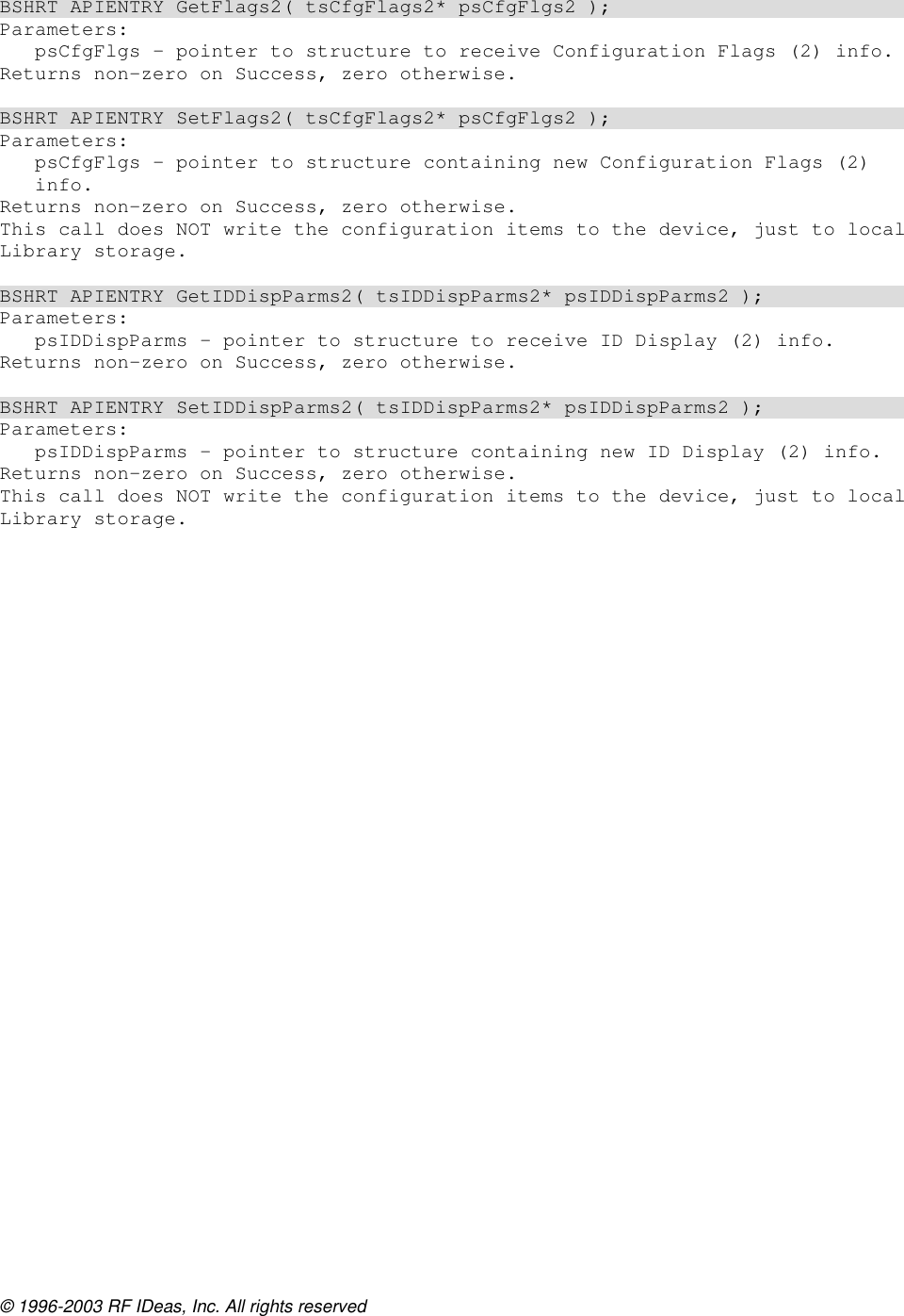 © 1996-2003 RF IDeas, Inc. All rights reserved  BSHRT APIENTRY GetFlags2( tsCfgFlags2* psCfgFlgs2 ); Parameters: psCfgFlgs – pointer to structure to receive Configuration Flags (2) info. Returns non-zero on Success, zero otherwise.  BSHRT APIENTRY SetFlags2( tsCfgFlags2* psCfgFlgs2 ); Parameters: psCfgFlgs – pointer to structure containing new Configuration Flags (2) info. Returns non-zero on Success, zero otherwise. This call does NOT write the configuration items to the device, just to local Library storage.  BSHRT APIENTRY GetIDDispParms2( tsIDDispParms2* psIDDispParms2 ); Parameters: psIDDispParms – pointer to structure to receive ID Display (2) info. Returns non-zero on Success, zero otherwise.  BSHRT APIENTRY SetIDDispParms2( tsIDDispParms2* psIDDispParms2 ); Parameters: psIDDispParms – pointer to structure containing new ID Display (2) info. Returns non-zero on Success, zero otherwise. This call does NOT write the configuration items to the device, just to local Library storage.    