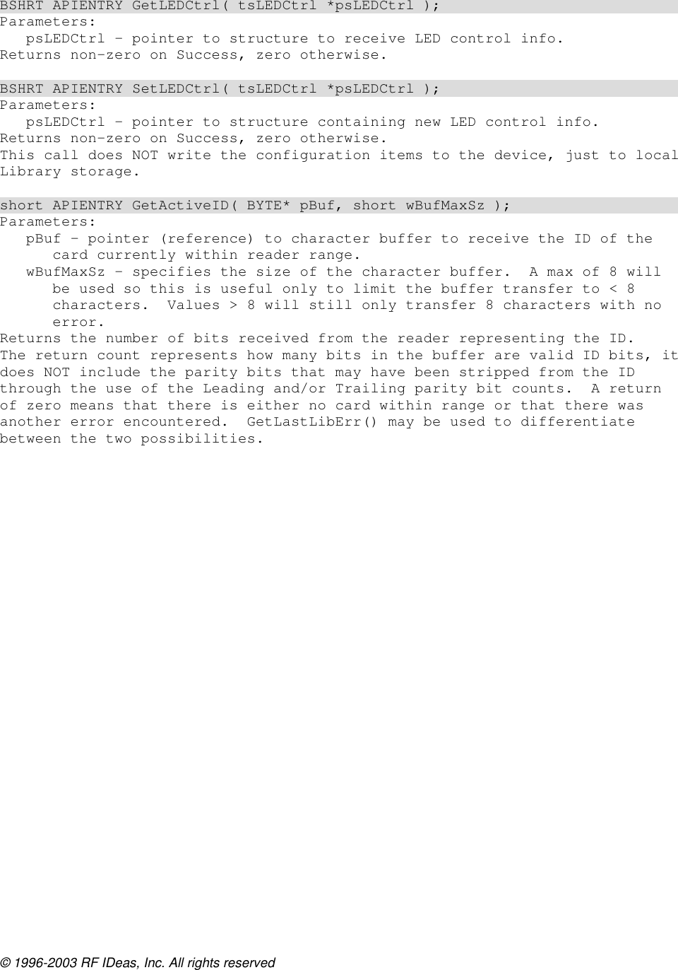 © 1996-2003 RF IDeas, Inc. All rights reserved   BSHRT APIENTRY GetLEDCtrl( tsLEDCtrl *psLEDCtrl ); Parameters: psLEDCtrl – pointer to structure to receive LED control info. Returns non-zero on Success, zero otherwise.  BSHRT APIENTRY SetLEDCtrl( tsLEDCtrl *psLEDCtrl ); Parameters: psLEDCtrl – pointer to structure containing new LED control info. Returns non-zero on Success, zero otherwise. This call does NOT write the configuration items to the device, just to local Library storage.  short APIENTRY GetActiveID( BYTE* pBuf, short wBufMaxSz ); Parameters: pBuf – pointer (reference) to character buffer to receive the ID of the card currently within reader range. wBufMaxSz – specifies the size of the character buffer.  A max of 8 will be used so this is useful only to limit the buffer transfer to &lt; 8 characters.  Values &gt; 8 will still only transfer 8 characters with no error. Returns the number of bits received from the reader representing the ID. The return count represents how many bits in the buffer are valid ID bits, it does NOT include the parity bits that may have been stripped from the ID through the use of the Leading and/or Trailing parity bit counts.  A return of zero means that there is either no card within range or that there was another error encountered.  GetLastLibErr() may be used to differentiate between the two possibilities.  