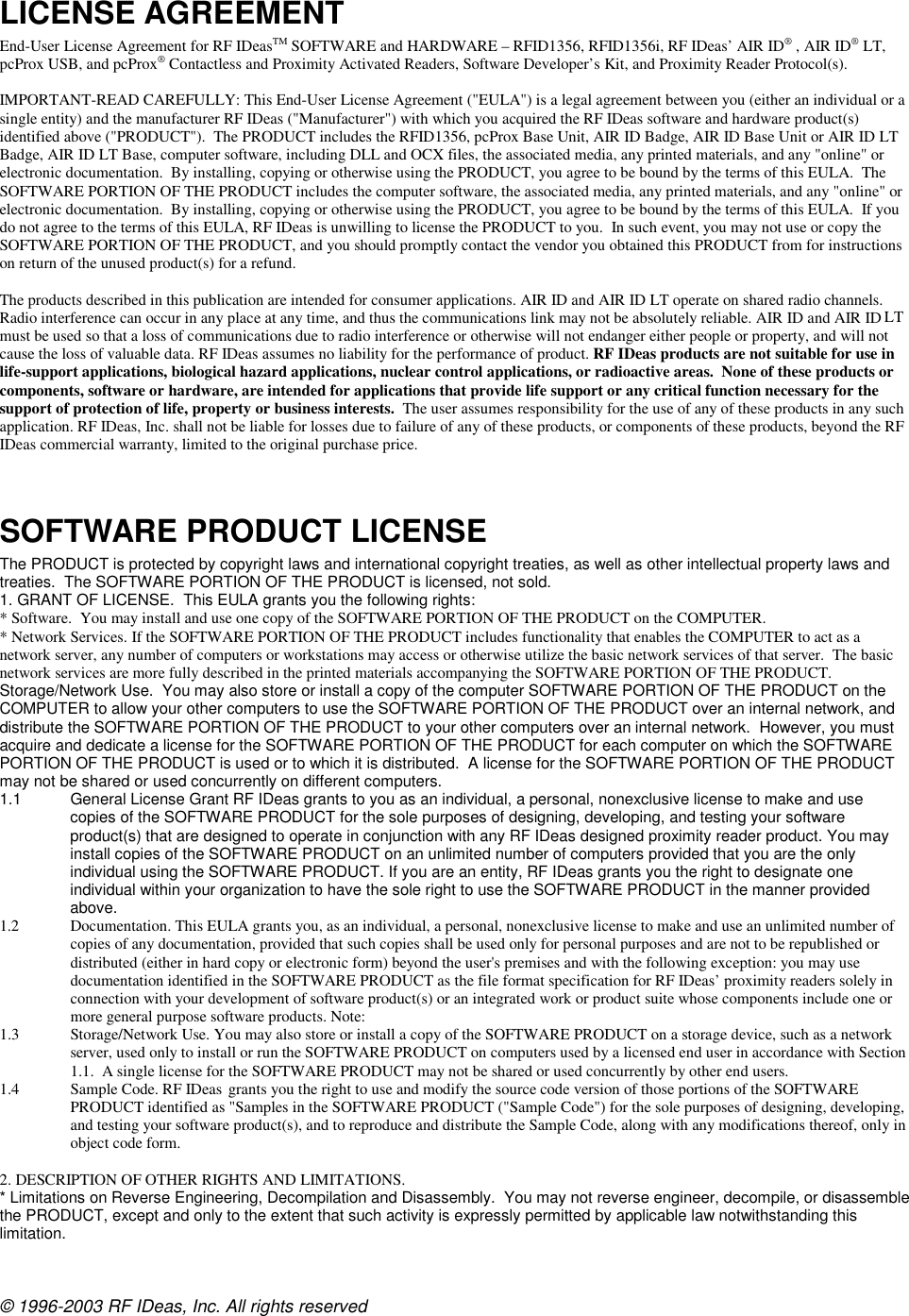 © 1996-2003 RF IDeas, Inc. All rights reserved LICENSE AGREEMENT  End-User License Agreement for RF IDeasTM SOFTWARE and HARDWARE – RFID1356, RFID1356i, RF IDeas’ AIR ID® , AIR ID® LT, pcProx USB, and pcProx® Contactless and Proximity Activated Readers, Software Developer’s Kit, and Proximity Reader Protocol(s).  IMPORTANT-READ CAREFULLY: This End-User License Agreement (&quot;EULA&quot;) is a legal agreement between you (either an individual or a single entity) and the manufacturer RF IDeas (&quot;Manufacturer&quot;) with which you acquired the RF IDeas software and hardware product(s) identified above (&quot;PRODUCT&quot;).  The PRODUCT includes the RFID1356, pcProx Base Unit, AIR ID Badge, AIR ID Base Unit or AIR ID LT Badge, AIR ID LT Base, computer software, including DLL and OCX files, the associated media, any printed materials, and any &quot;online&quot; or electronic documentation.  By installing, copying or otherwise using the PRODUCT, you agree to be bound by the terms of this EULA.  The SOFTWARE PORTION OF THE PRODUCT includes the computer software, the associated media, any printed materials, and any &quot;online&quot; or electronic documentation.  By installing, copying or otherwise using the PRODUCT, you agree to be bound by the terms of this EULA.  If you do not agree to the terms of this EULA, RF IDeas is unwilling to license the PRODUCT to you.  In such event, you may not use or copy the SOFTWARE PORTION OF THE PRODUCT, and you should promptly contact the vendor you obtained this PRODUCT from for instructions on return of the unused product(s) for a refund.  The products described in this publication are intended for consumer applications. AIR ID and AIR ID LT operate on shared radio channels. Radio interference can occur in any place at any time, and thus the communications link may not be absolutely reliable. AIR ID and AIR ID LT must be used so that a loss of communications due to radio interference or otherwise will not endanger either people or property, and will not cause the loss of valuable data. RF IDeas assumes no liability for the performance of product. RF IDeas products are not suitable for use in life-support applications, biological hazard applications, nuclear control applications, or radioactive areas.  None of these products or components, software or hardware, are intended for applications that provide life support or any critical function necessary for the support of protection of life, property or business interests.  The user assumes responsibility for the use of any of these products in any such application. RF IDeas, Inc. shall not be liable for losses due to failure of any of these products, or components of these products, beyond the RF IDeas commercial warranty, limited to the original purchase price.   SOFTWARE PRODUCT LICENSE The PRODUCT is protected by copyright laws and international copyright treaties, as well as other intellectual property laws and treaties.  The SOFTWARE PORTION OF THE PRODUCT is licensed, not sold. 1. GRANT OF LICENSE.  This EULA grants you the following rights:  * Software.  You may install and use one copy of the SOFTWARE PORTION OF THE PRODUCT on the COMPUTER. * Network Services. If the SOFTWARE PORTION OF THE PRODUCT includes functionality that enables the COMPUTER to act as a network server, any number of computers or workstations may access or otherwise utilize the basic network services of that server.  The basic network services are more fully described in the printed materials accompanying the SOFTWARE PORTION OF THE PRODUCT. Storage/Network Use.  You may also store or install a copy of the computer SOFTWARE PORTION OF THE PRODUCT on the COMPUTER to allow your other computers to use the SOFTWARE PORTION OF THE PRODUCT over an internal network, and distribute the SOFTWARE PORTION OF THE PRODUCT to your other computers over an internal network.  However, you must acquire and dedicate a license for the SOFTWARE PORTION OF THE PRODUCT for each computer on which the SOFTWARE PORTION OF THE PRODUCT is used or to which it is distributed.  A license for the SOFTWARE PORTION OF THE PRODUCT may not be shared or used concurrently on different computers. 1.1  General License Grant RF IDeas grants to you as an individual, a personal, nonexclusive license to make and use copies of the SOFTWARE PRODUCT for the sole purposes of designing, developing, and testing your software product(s) that are designed to operate in conjunction with any RF IDeas designed proximity reader product. You may install copies of the SOFTWARE PRODUCT on an unlimited number of computers provided that you are the only individual using the SOFTWARE PRODUCT. If you are an entity, RF IDeas grants you the right to designate one individual within your organization to have the sole right to use the SOFTWARE PRODUCT in the manner provided above. 1.2 Documentation. This EULA grants you, as an individual, a personal, nonexclusive license to make and use an unlimited number of copies of any documentation, provided that such copies shall be used only for personal purposes and are not to be republished or distributed (either in hard copy or electronic form) beyond the user&apos;s premises and with the following exception: you may use documentation identified in the SOFTWARE PRODUCT as the file format specification for RF IDeas’ proximity readers solely in connection with your development of software product(s) or an integrated work or product suite whose components include one or more general purpose software products. Note:  1.3 Storage/Network Use. You may also store or install a copy of the SOFTWARE PRODUCT on a storage device, such as a network server, used only to install or run the SOFTWARE PRODUCT on computers used by a licensed end user in accordance with Section 1.1.  A single license for the SOFTWARE PRODUCT may not be shared or used concurrently by other end users. 1.4 Sample Code. RF IDeas grants you the right to use and modify the source code version of those portions of the SOFTWARE PRODUCT identified as &quot;Samples in the SOFTWARE PRODUCT (&quot;Sample Code&quot;) for the sole purposes of designing, developing, and testing your software product(s), and to reproduce and distribute the Sample Code, along with any modifications thereof, only in object code form.  2. DESCRIPTION OF OTHER RIGHTS AND LIMITATIONS.   * Limitations on Reverse Engineering, Decompilation and Disassembly.  You may not reverse engineer, decompile, or disassemble the PRODUCT, except and only to the extent that such activity is expressly permitted by applicable law notwithstanding this limitation. 