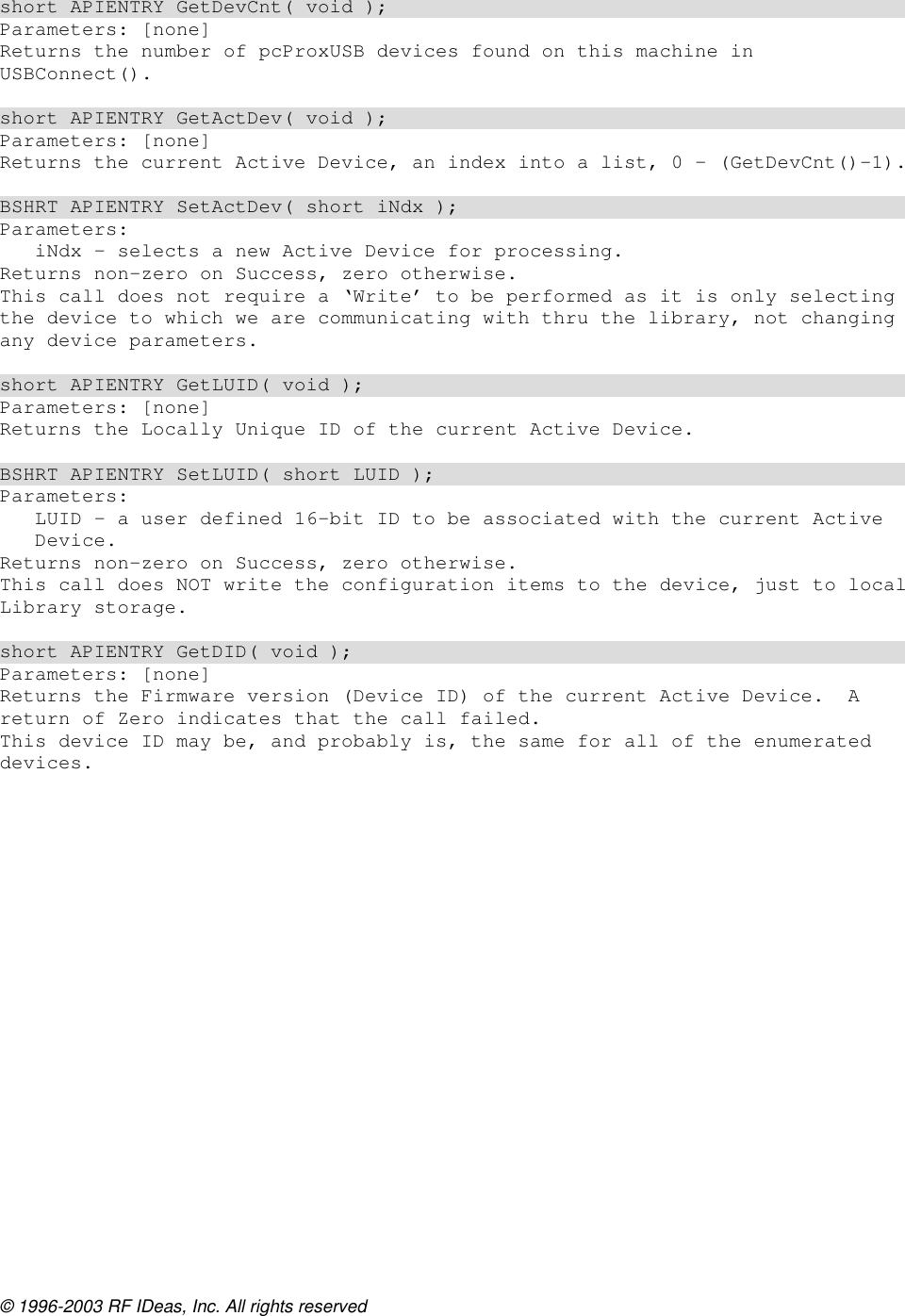 © 1996-2003 RF IDeas, Inc. All rights reserved  short APIENTRY GetDevCnt( void ); Parameters: [none] Returns the number of pcProxUSB devices found on this machine in USBConnect().  short APIENTRY GetActDev( void ); Parameters: [none] Returns the current Active Device, an index into a list, 0 – (GetDevCnt()-1).  BSHRT APIENTRY SetActDev( short iNdx ); Parameters: iNdx – selects a new Active Device for processing. Returns non-zero on Success, zero otherwise. This call does not require a ‘Write’ to be performed as it is only selecting the device to which we are communicating with thru the library, not changing any device parameters.  short APIENTRY GetLUID( void ); Parameters: [none] Returns the Locally Unique ID of the current Active Device.  BSHRT APIENTRY SetLUID( short LUID ); Parameters: LUID – a user defined 16-bit ID to be associated with the current Active Device. Returns non-zero on Success, zero otherwise. This call does NOT write the configuration items to the device, just to local Library storage.  short APIENTRY GetDID( void ); Parameters: [none] Returns the Firmware version (Device ID) of the current Active Device.  A return of Zero indicates that the call failed. This device ID may be, and probably is, the same for all of the enumerated devices. 