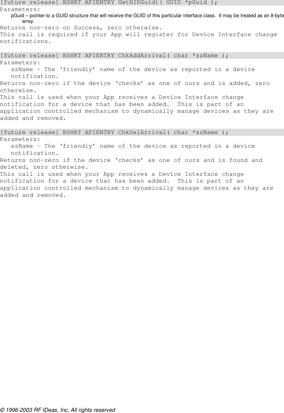 © 1996-2003 RF IDeas, Inc. All rights reserved  [future release] BSHRT APIENTRY GetHIDGuid)( GUID *pGuid ); Parameters: pGuid – pointer to a GUID structure that will receive the GUID of this particular interface class.  It may be treated as an 8-byte array. Returns non-zero on Success, zero otherwise. This call is required if your App will register for Device Interface change notifications.  [future release] BSHRT APIENTRY ChkAddArrival( char *szName ); Parameters: szName – The ‘friendly’ name of the device as reported in a device notification. Returns non-zero if the device ‘checks’ as one of ours and is added, zero otherwise. This call is used when your App receives a Device Interface change notification for a device that has been added.  This is part of an application controlled mechanism to dynamically manage devices as they are added and removed.  [future release] BSHRT APIENTRY ChkDelArrival( char *szName ); Parameters: szName – The ‘friendly’ name of the device as reported in a device notification. Returns non-zero if the device ‘checks’ as one of ours and is found and deleted, zero otherwise. This call is used when your App receives a Device Interface change notification for a device that has been added.  This is part of an application controlled mechanism to dynamically manage devices as they are added and removed. 