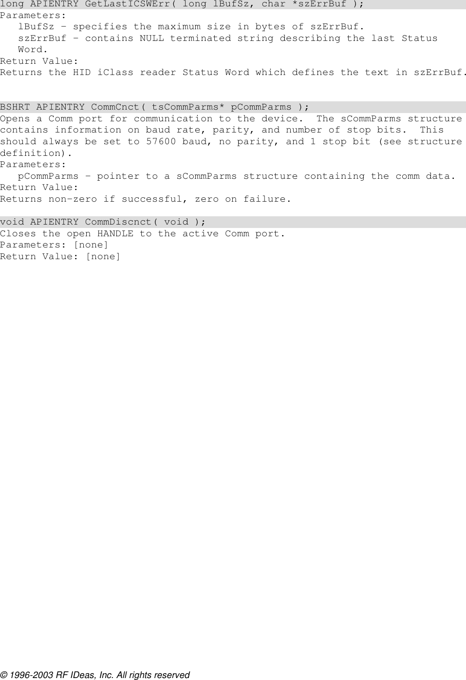 © 1996-2003 RF IDeas, Inc. All rights reserved  long APIENTRY GetLastICSWErr( long lBufSz, char *szErrBuf ); Parameters: lBufSz – specifies the maximum size in bytes of szErrBuf. szErrBuf – contains NULL terminated string describing the last Status Word. Return Value: Returns the HID iClass reader Status Word which defines the text in szErrBuf.   BSHRT APIENTRY CommCnct( tsCommParms* pCommParms ); Opens a Comm port for communication to the device.  The sCommParms structure contains information on baud rate, parity, and number of stop bits.  This should always be set to 57600 baud, no parity, and 1 stop bit (see structure definition). Parameters: pCommParms – pointer to a sCommParms structure containing the comm data. Return Value: Returns non-zero if successful, zero on failure.  void APIENTRY CommDiscnct( void ); Closes the open HANDLE to the active Comm port. Parameters: [none] Return Value: [none]  