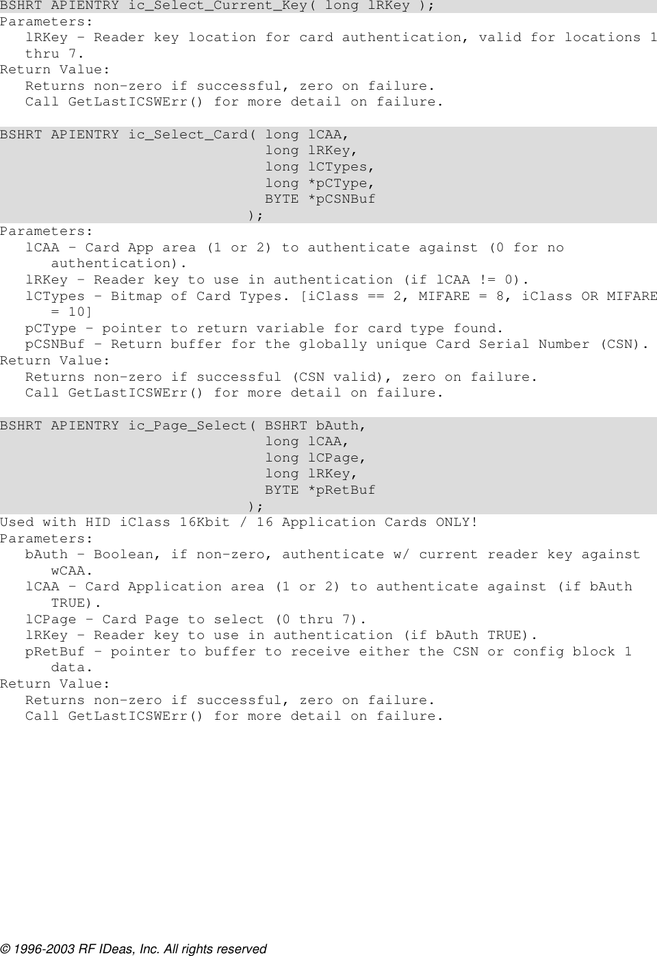 © 1996-2003 RF IDeas, Inc. All rights reserved  BSHRT APIENTRY ic_Select_Current_Key( long lRKey ); Parameters: lRKey - Reader key location for card authentication, valid for locations 1 thru 7. Return Value: Returns non-zero if successful, zero on failure. Call GetLastICSWErr() for more detail on failure.  BSHRT APIENTRY ic_Select_Card( long lCAA,                                long lRKey,                                long lCTypes,                                long *pCType,                                BYTE *pCSNBuf                              ); Parameters: lCAA – Card App area (1 or 2) to authenticate against (0 for no authentication). lRKey – Reader key to use in authentication (if lCAA != 0). lCTypes – Bitmap of Card Types. [iClass == 2, MIFARE = 8, iClass OR MIFARE = 10] pCType – pointer to return variable for card type found. pCSNBuf – Return buffer for the globally unique Card Serial Number (CSN). Return Value: Returns non-zero if successful (CSN valid), zero on failure. Call GetLastICSWErr() for more detail on failure.  BSHRT APIENTRY ic_Page_Select( BSHRT bAuth,                                long lCAA,                                long lCPage,                                long lRKey,                                BYTE *pRetBuf                              ); Used with HID iClass 16Kbit / 16 Application Cards ONLY! Parameters: bAuth – Boolean, if non-zero, authenticate w/ current reader key against wCAA. lCAA – Card Application area (1 or 2) to authenticate against (if bAuth TRUE). lCPage – Card Page to select (0 thru 7). lRKey – Reader key to use in authentication (if bAuth TRUE). pRetBuf – pointer to buffer to receive either the CSN or config block 1 data. Return Value: Returns non-zero if successful, zero on failure. Call GetLastICSWErr() for more detail on failure.  