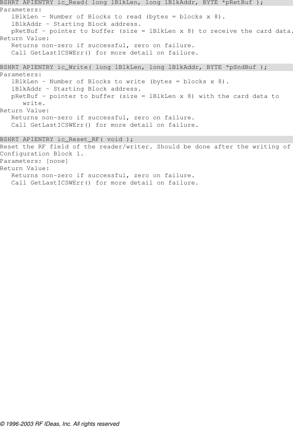 © 1996-2003 RF IDeas, Inc. All rights reserved  BSHRT APIENTRY ic_Read( long lBlkLen, long lBlkAddr, BYTE *pRetBuf ); Parameters: lBlkLen – Number of Blocks to read (bytes = blocks x 8). lBlkAddr – Starting Block address. pRetBuf – pointer to buffer (size = lBlkLen x 8) to receive the card data. Return Value: Returns non-zero if successful, zero on failure. Call GetLastICSWErr() for more detail on failure.  BSHRT APIENTRY ic_Write( long lBlkLen, long lBlkAddr, BYTE *pSndBuf ); Parameters: lBlkLen – Number of Blocks to write (bytes = blocks x 8). lBlkAddr – Starting Block address. pRetBuf – pointer to buffer (size = lBlkLen x 8) with the card data to write. Return Value: Returns non-zero if successful, zero on failure. Call GetLastICSWErr() for more detail on failure.  BSHRT APIENTRY ic_Reset_RF( void ); Reset the RF field of the reader/writer. Should be done after the writing of Configuration Block 1. Parameters: [none] Return Value: Returns non-zero if successful, zero on failure. Call GetLastICSWErr() for more detail on failure.  