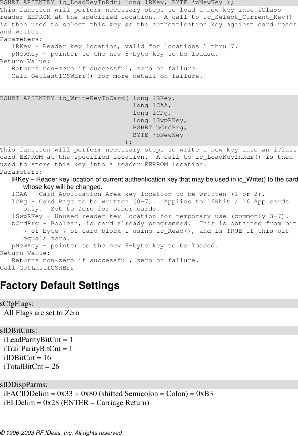 © 1996-2003 RF IDeas, Inc. All rights reserved  BSHRT APIENTRY ic_LoadKeyInRdr( long lRKey, BYTE *pNewKey ); This function will perform necessary steps to load a new key into iClass reader EEPROM at the specified location.  A call to ic_Select_Current_Key() is then used to select this key as the authentication key against card reads and writes. Parameters: lRKey – Reader key location, valid for locations 1 thru 7. pNewKey – pointer to the new 8-byte key to be loaded. Return Value: Returns non-zero if successful, zero on failure. Call GetLastICSWErr() for more detail on failure.   BSHRT APIENTRY ic_WriteKeyToCard( long lRKey,                                   long lCAA,                                   long lCPg,                                   long lSwpRKey,                                   BSHRT bCrdPrg,                                   BYTE *pNewKey                                 ); This function will perform necessary steps to write a new key into an iClass card EEPROM at the specified location.  A call to ic_LoadKeyInRdr() is then used to store this key into a reader EEPROM location. Parameters: lRKey – Reader key location of current authentication key that may be used in ic_Write() to the card whose key will be changed. lCAA – Card Application Area key location to be written (1 or 2). lCPg – Card Page to be written (0-7).  Applies to 16Kbit / 16 App cards only.  Set to Zero for other cards. lSwpRKey – Unused reader key location for temporary use (commonly 3-7). bCrdPrg – Boolean, is card already programmed.  This is obtained from bit 7 of byte 7 of card block 1 using ic_Read(), and is TRUE if this bit equals zero. pNewKey – pointer to the new 8-byte key to be loaded. Return Value: Returns non-zero if successful, zero on failure. Call GetLastICSWErr Factory Default Settings  sCfgFlags:   All Flags are set to Zero  sIDBitCnts:   iLeadParityBitCnt = 1   iTrailParityBitCnt = 1   iIDBitCnt = 16   iTotalBitCnt = 26  sIDDispParms:   iFACIDDelim = 0x33 + 0x80 (shifted Semicolon = Colon) = 0xB3   iELDelim = 0x28 (ENTER – Carriage Return) 