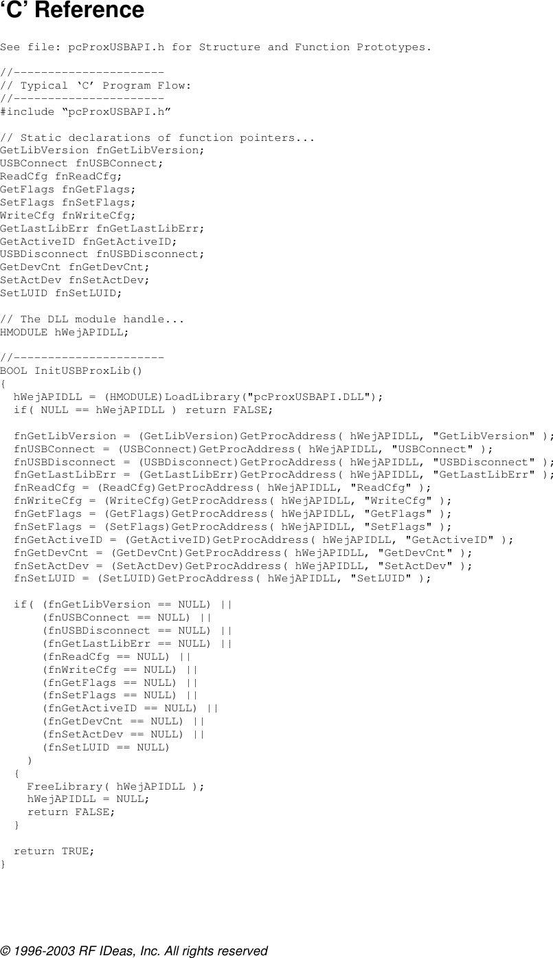 © 1996-2003 RF IDeas, Inc. All rights reserved ‘C’ Reference  See file: pcProxUSBAPI.h for Structure and Function Prototypes.  //---------------------- // Typical ‘C’ Program Flow: //---------------------- #include “pcProxUSBAPI.h”  // Static declarations of function pointers... GetLibVersion fnGetLibVersion; USBConnect fnUSBConnect; ReadCfg fnReadCfg; GetFlags fnGetFlags; SetFlags fnSetFlags; WriteCfg fnWriteCfg; GetLastLibErr fnGetLastLibErr; GetActiveID fnGetActiveID; USBDisconnect fnUSBDisconnect; GetDevCnt fnGetDevCnt; SetActDev fnSetActDev; SetLUID fnSetLUID;  // The DLL module handle... HMODULE hWejAPIDLL;  //---------------------- BOOL InitUSBProxLib() {   hWejAPIDLL = (HMODULE)LoadLibrary(&quot;pcProxUSBAPI.DLL&quot;);   if( NULL == hWejAPIDLL ) return FALSE;    fnGetLibVersion = (GetLibVersion)GetProcAddress( hWejAPIDLL, &quot;GetLibVersion&quot; );   fnUSBConnect = (USBConnect)GetProcAddress( hWejAPIDLL, &quot;USBConnect&quot; );   fnUSBDisconnect = (USBDisconnect)GetProcAddress( hWejAPIDLL, &quot;USBDisconnect&quot; );   fnGetLastLibErr = (GetLastLibErr)GetProcAddress( hWejAPIDLL, &quot;GetLastLibErr&quot; );   fnReadCfg = (ReadCfg)GetProcAddress( hWejAPIDLL, &quot;ReadCfg&quot; );   fnWriteCfg = (WriteCfg)GetProcAddress( hWejAPIDLL, &quot;WriteCfg&quot; );   fnGetFlags = (GetFlags)GetProcAddress( hWejAPIDLL, &quot;GetFlags&quot; );   fnSetFlags = (SetFlags)GetProcAddress( hWejAPIDLL, &quot;SetFlags&quot; );   fnGetActiveID = (GetActiveID)GetProcAddress( hWejAPIDLL, &quot;GetActiveID&quot; );   fnGetDevCnt = (GetDevCnt)GetProcAddress( hWejAPIDLL, &quot;GetDevCnt&quot; );   fnSetActDev = (SetActDev)GetProcAddress( hWejAPIDLL, &quot;SetActDev&quot; );   fnSetLUID = (SetLUID)GetProcAddress( hWejAPIDLL, &quot;SetLUID&quot; );    if( (fnGetLibVersion == NULL) ||       (fnUSBConnect == NULL) ||       (fnUSBDisconnect == NULL) ||       (fnGetLastLibErr == NULL) ||       (fnReadCfg == NULL) ||       (fnWriteCfg == NULL) ||       (fnGetFlags == NULL) ||       (fnSetFlags == NULL) ||       (fnGetActiveID == NULL) ||       (fnGetDevCnt == NULL) ||       (fnSetActDev == NULL) ||       (fnSetLUID == NULL)     )   {     FreeLibrary( hWejAPIDLL );     hWejAPIDLL = NULL;     return FALSE;   }    return TRUE; }  