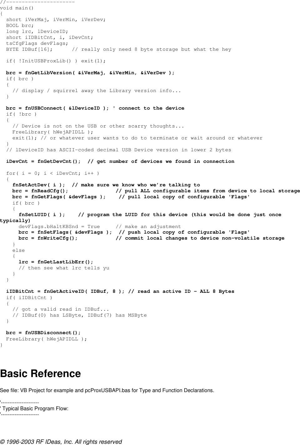 © 1996-2003 RF IDeas, Inc. All rights reserved //---------------------- void main() {   short iVerMaj, iVerMin, iVerDev;   BOOL brc;   long lrc, lDeviceID;   short iIDBitCnt, i, iDevCnt;   tsCfgFlags devFlags;    BYTE IDBuf[16];      // really only need 8 byte storage but what the hey    if( !InitUSBProxLib() ) exit(1);    brc = fnGetLibVersion( &amp;iVerMaj, &amp;iVerMin, &amp;iVerDev );   if( brc )   {     // display / squirrel away the Library version info...   }    brc = fnUSBConnect( &amp;lDeviceID ); &apos; connect to the device   if( !brc )   {     // Device is not on the USB or other scarry thoughts...     FreeLibrary( hWejAPIDLL );     exit(1); // or whatever user wants to do to terminate or wait around or whatever   }   // lDeviceID has ASCII-coded decimal USB Device version in lower 2 bytes    iDevCnt = fnGetDevCnt();  // get number of devices we found in connection    for( i = 0; i &lt; iDevCnt; i++ )   {     fnSetActDev( i );  // make sure we know who we’re talking to     brc = fnReadCfg();               // pull ALL configurable items from device to local storage     brc = fnGetFlags( &amp;devFlags );    // pull local copy of configurable &apos;Flags&apos;     if( brc )     {       fnSetLUID( i );    // program the LUID for this device (this would be done just once typically)       devFlags.bHaltKBSnd = True     // make an adjustment       brc = fnSetFlags( &amp;devFlags );  // push local copy of configurable &apos;Flags&apos;       brc = fnWriteCfg();            // commit local changes to device non-volatile storage     }     else     {       lrc = fnGetLastLibErr();       // then see what lrc tells yu     }   }    iIDBitCnt = fnGetActiveID( IDBuf, 8 ); // read an active ID – ALL 8 Bytes   if( iIDBitCnt )   {     // got a valid read in IDBuf...     // IDBuf(0) has LSByte, IDBuf(7) has MSByte   }    brc = fnUSBDisconnect();   FreeLibrary( hWejAPIDLL ); }   Basic Reference  See file: VB Project for example and pcProxUSBAPI.bas for Type and Function Declarations.  &apos;---------------------- &apos; Typical Basic Program Flow: &apos;---------------------- 