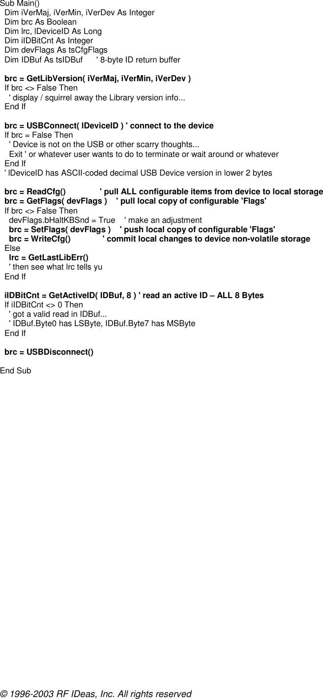 © 1996-2003 RF IDeas, Inc. All rights reserved Sub Main()   Dim iVerMaj, iVerMin, iVerDev As Integer   Dim brc As Boolean   Dim lrc, lDeviceID As Long   Dim iIDBitCnt As Integer   Dim devFlags As tsCfgFlags   Dim IDBuf As tsIDBuf      &apos; 8-byte ID return buffer    brc = GetLibVersion( iVerMaj, iVerMin, iVerDev )   If brc &lt;&gt; False Then     &apos; display / squirrel away the Library version info...   End If    brc = USBConnect( lDeviceID ) &apos; connect to the device   If brc = False Then     &apos; Device is not on the USB or other scarry thoughts...     Exit &apos; or whatever user wants to do to terminate or wait around or whatever   End If   &apos; lDeviceID has ASCII-coded decimal USB Device version in lower 2 bytes    brc = ReadCfg()               &apos; pull ALL configurable items from device to local storage   brc = GetFlags( devFlags )    &apos; pull local copy of configurable &apos;Flags&apos;   If brc &lt;&gt; False Then     devFlags.bHaltKBSnd = True    &apos; make an adjustment     brc = SetFlags( devFlags )    &apos; push local copy of configurable &apos;Flags&apos;     brc = WriteCfg()              &apos; commit local changes to device non-volatile storage   Else     lrc = GetLastLibErr()     &apos; then see what lrc tells yu   End If    iIDBitCnt = GetActiveID( IDBuf, 8 ) &apos; read an active ID – ALL 8 Bytes   If iIDBitCnt &lt;&gt; 0 Then     &apos; got a valid read in IDBuf...     &apos; IDBuf.Byte0 has LSByte, IDBuf.Byte7 has MSByte   End If    brc = USBDisconnect()  End Sub  