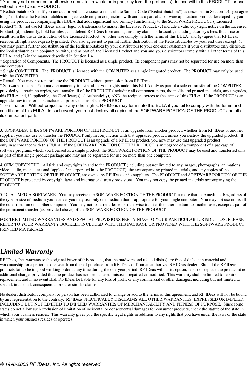 © 1996-2003 RF IDeas, Inc. All rights reserved * You may not reproduce or otherwise emulate, in whole or in part, any form the protocol(s) defined within this PRODUCT for use without a RF IDeas PRODUCT. * Redistributable Code. If you are authorized and choose to redistribute Sample Code (“Redistributables”) as described in Section 1.4, you agree to: (a) distribute the Redistributables in object code only in conjunction with and as a part of a software application product developed by you using the product accompanying this EULA that adds significant and primary functionality to the SOFTWARE PRODUCT (&quot;Licensed Product&quot;); (b) not use RF IDeas&apos; name, logo, or trademarks to market the Licensed Product; (c) include a valid copyright notice on the Licensed Product; (d) indemnify, hold harmless, and defend RF IDeas from and against any claims or lawsuits, including attorney&apos;s fees, that arise or result from the use or distribution of the Licensed Product; (e) otherwise comply with the terms of this EULA; and (g) agree that RF IDeas reserves all rights not expressly granted. You also agree not to permit further distribution of the Redistributables by your end users except: (1) you may permit further redistribution of the Redistributables by your distributors to your end-user customers if your distributors only distribute the Redistributables in conjunction with, and as part of, the Licensed Product and you and your distributors comply with all other terms of this EULA; and (2) in the manner described in Section 1.4. * Separation of Components.  The PRODUCT is licensed as a single product.  Its component parts may not be separated for use on more than one computer. * Single COMPUTER.  The  PRODUCT is licensed with the COMPUTER as a single integrated product.  The PRODUCT may only be used with the COMPUTER. * Rental.  You may not rent or lease the PRODUCT without permission from RF IDeas.   * Software Transfer.  You may permanently transfer all of your rights under this EULA only as part of a sale or transfer of the COMPUTER, provided you retain no copies, you transfer all of the PRODUCT (including all component parts, the media and printed materials, any upgrades, this EULA and, if applicable, the Certificate(s) of Authenticity), AND the recipient agrees to the terms of this EULA.  If the PRODUCT is an upgrade, any transfer must include all prior versions of the PRODUCT. * Termination.  Without prejudice to any other rights, RF IDeas may terminate this EULA if you fail to comply with the terms and conditions of this EULA.  In such event, you must destroy all copies of the SOFTWARE PORTION OF THE PRODUCT and all of its component parts.   3. UPGRADES.  If the SOFTWARE PORTION OF THE PRODUCT is an upgrade from another product, whether from RF IDeas or another supplier, you may use or transfer the PRODUCT only in conjunction with that upgraded product, unless you destroy the upgraded product.  If the SOFTWARE PORTION OF THE PRODUCT is an upgrade of a RF IDeas product, you now may use that upgraded product  only in accordance with this EULA.  If the SOFTWARE PORTION OF THE PRODUCT is an upgrade of a component of a package of software programs which you licensed as a single product, the SOFTWARE PORTION OF THE PRODUCT may be used and transferred only as part of that single product package and may not be separated for use on more than one computer.  4. OEM COPYRIGHT.  All title and copyrights in and to the PRODUCT (including but not limited to any images, photographs, animations, video, audio, music, text and &quot;applets,&quot; incorporated into the PRODUCT), the accompanying printed materials, and any copies of the SOFTWARE PORTION OF THE PRODUCT, are owned by RF IDeas or its suppliers.  The PRODUCT and SOFTWARE PORTION OF THE PRODUCT is protected by copyright laws and international treaty provisions.  You may not copy the printed materials accompanying the PRODUCT.  5. DUAL-MEDIA SOFTWARE.  You may receive the SOFTWARE PORTION OF THE PRODUCT in more than one medium. Regardless of the type or size of medium you receive, you may use only one medium that is appropriate for your single computer.  You may not use or install the other medium on another computer.  You may not loan, rent, lease, or otherwise transfer the other medium to another user, except as part of the permanent transfer (as provided above) of the SOFTWARE PORTION OF THE PRODUCT.  FOR THE LIMITED WARRANTIES AND SPECIAL PROVISIONS PERTAINING TO YOUR PARTICULAR JURISDICTION, PLEASE REFER TO YOUR WARRANTY BOOKLET INCLUDED WITH THIS PACKAGE OR PROVIDED WITH THE SOFTWARE PRODUCT PRINTED MATERIALS.   Limited Warranty RF IDeas, Inc. warrants to the original buyer of this product, that the hardware and related disk(s) are free of defects in material and workmanship for a period of one year from date of purchase from RF IDeas or from an authorized RF IDeas dealer.  Should the RF IDeas products fail to be in good working order at any time during the one-year period, RF IDeas will, at its option, repair or replace the product at no additional charge, provided that the product has not been abused, misused, repaired or modified.  This warranty shall be limited to repair or replacement and in no event shall RF IDeas be liable for any loss of profit or any commercial or other damages, including but not limited to special, incidental, consequential or other similar claims.  No dealer, distributor, company, or person has been authorized to change or add to the terms of this agreement, and RF IDeas will not be bound by any representation to the contrary.  RF IDeas SPECIFICALLY DISCLAIMS ALL OTHER WARRANTIES, EXPRESSED OR IMPLIED, INCLUDING BUT NOT LIMITED TO IMPLIED WARRANTIES OF MERCHANTABILITY AND FITNESS OF PURPOSE.  Since some states do not allow such exclusion of limitation of incidental or consequential damages for consumer products, check the statute of the state in which your business resides.  This warranty gives you the specific legal rights in addition to any rights that you have under the laws of the state in which your business resides or operates.  