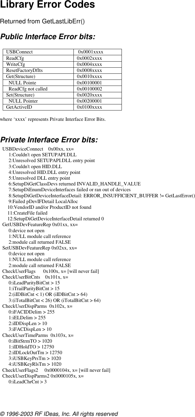 © 1996-2003 RF IDeas, Inc. All rights reserved  Library Error Codes  Returned from GetLastLibErr() Public Interface Error bits:  USBConnect  0x0001xxxx ReadCfg 0x0002xxxx WriteCfg 0x0004xxxx ResetFactoryDflts 0x0008xxxx Get(Structure) 0x0010xxxx   NULL Pointe  0x00100001   ReadCfg not called  0x00100002 Set(Structure) 0x0020xxxx   NULL Pointer  0x00200001 GetActiveID 0x0100xxxx  where ‘xxxx’ represents Private Interface Error Bits.  Private Interface Error bits:   USBDeviceConnect    0x00xx, xx=        1:Couldn&apos;t open SETUPAPI.DLL        2:Unresolved SETUPAPI.DLL entry point        3:Couldn&apos;t open HID.DLL        4:Unresolved HID.DLL entry point        5:Unresolved DLL entry point        6:SetupDiGetClassDevs returned INVALID_HANDLE_VALUE        7:SetupDiEnumDeviceInterfaces failed or ran out of devices        8:SetupDiGetDeviceInterfaceDetail: ERROR_INSUFFICIENT_BUFFER != GetLastError()        9:Failed pDevIFDetail LocalAlloc       10:VendorID and/or ProductID not found       11:CreateFile failed       12:SetupDiGetDeviceInterfaceDetail returned 0   GetUSBDevFeatureRep 0x01xx, xx=        0:device not open        1:NULL module call reference        2:module call returned FALSE   SetUSBDevFeatureRep 0x02xx, xx=        0:device not open        1:NULL module call reference        2:module call returned FALSE   CheckUserFlags      0x100x, x= [will never fail]   CheckUserBitCnts    0x101x, x=        0:iLeadParityBitCnt &gt; 15        1:iTrailParityBitCnt &gt; 15        2:(iIDBitCnt &lt; 1) OR (iIDBitCnt &gt; 64)        3:(iTotalBitCnt &lt; 26) OR (iTotalBitCnt &gt; 64)   CheckUserDispParms  0x102x, x=        0:iFACIDDelim &gt; 255        1:iELDelim &gt; 255        2:iIDDispLen &gt; 10        3:iFACDispLen &gt; 10   CheckUserTimeParms  0x103x, x=        0:iBitStrmTO &gt; 1020        1:iIDHoldTO &gt; 12750        2:iIDLockOutTm &gt; 12750        3:iUSBKeyPrsTm &gt; 1020        4:iUSBKeyRlsTm &gt; 1020   CheckUserFlags2     0x0000104x, x= [will never fail]   CheckUserDispParms2 0x0000105x, x=        0:iLeadChrCnt &gt; 3  