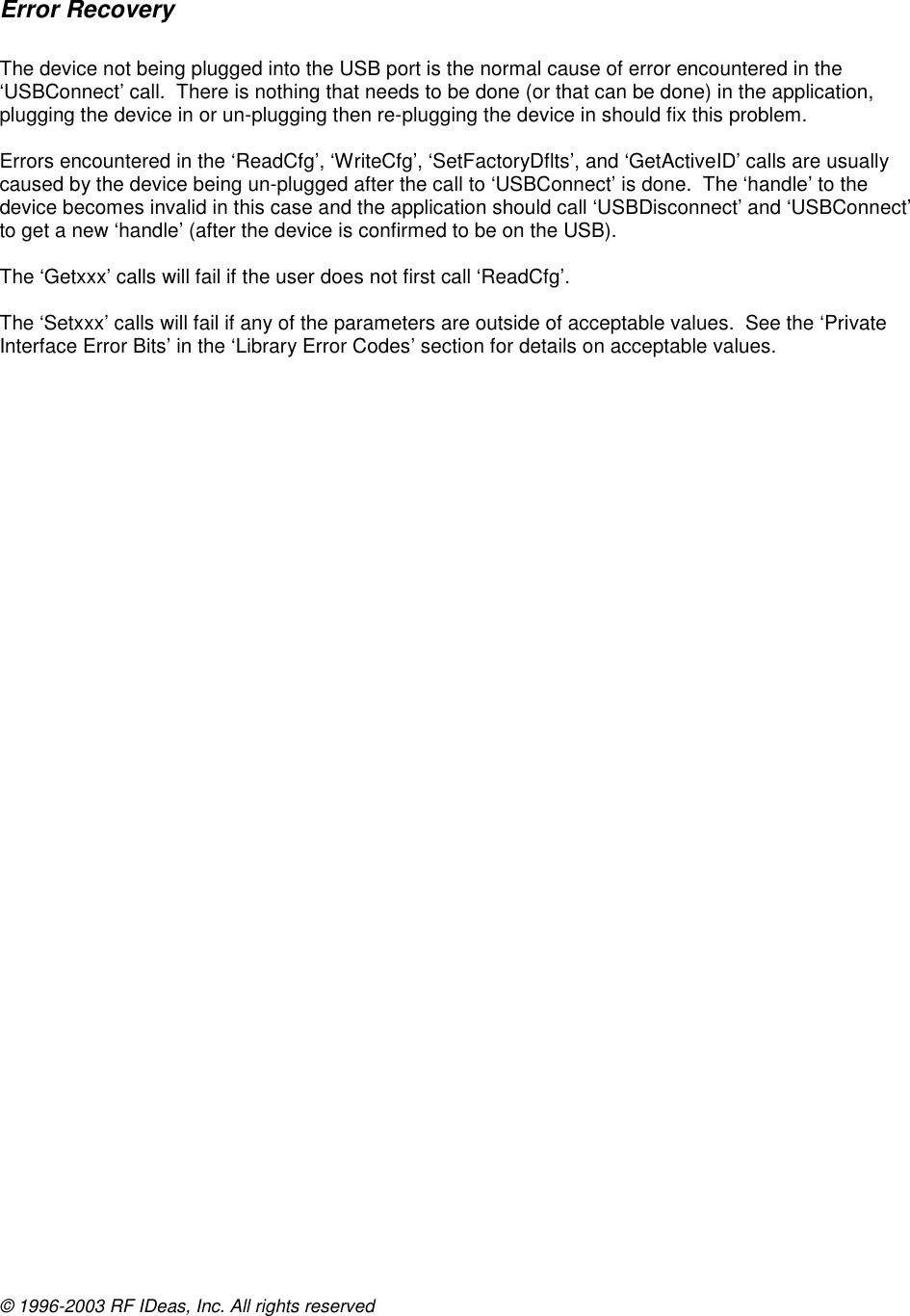 © 1996-2003 RF IDeas, Inc. All rights reserved  Error Recovery  The device not being plugged into the USB port is the normal cause of error encountered in the ‘USBConnect’ call.  There is nothing that needs to be done (or that can be done) in the application, plugging the device in or un-plugging then re-plugging the device in should fix this problem.  Errors encountered in the ‘ReadCfg’, ‘WriteCfg’, ‘SetFactoryDflts’, and ‘GetActiveID’ calls are usually caused by the device being un-plugged after the call to ‘USBConnect’ is done.  The ‘handle’ to the device becomes invalid in this case and the application should call ‘USBDisconnect’ and ‘USBConnect’ to get a new ‘handle’ (after the device is confirmed to be on the USB).  The ‘Getxxx’ calls will fail if the user does not first call ‘ReadCfg’.  The ‘Setxxx’ calls will fail if any of the parameters are outside of acceptable values.  See the ‘Private Interface Error Bits’ in the ‘Library Error Codes’ section for details on acceptable values.  