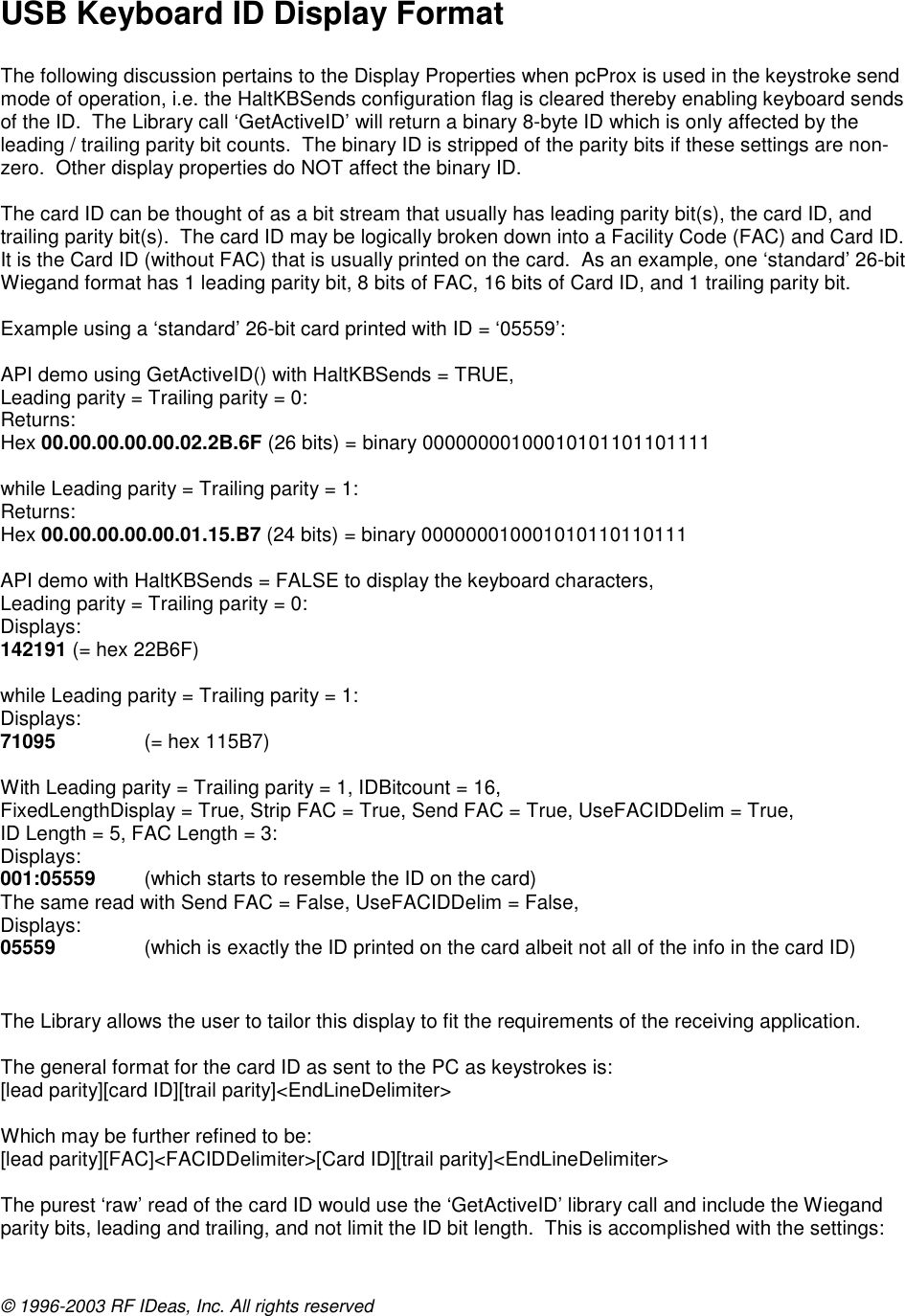 © 1996-2003 RF IDeas, Inc. All rights reserved  USB Keyboard ID Display Format  The following discussion pertains to the Display Properties when pcProx is used in the keystroke send mode of operation, i.e. the HaltKBSends configuration flag is cleared thereby enabling keyboard sends of the ID.  The Library call ‘GetActiveID’ will return a binary 8-byte ID which is only affected by the leading / trailing parity bit counts.  The binary ID is stripped of the parity bits if these settings are non-zero.  Other display properties do NOT affect the binary ID.  The card ID can be thought of as a bit stream that usually has leading parity bit(s), the card ID, and trailing parity bit(s).  The card ID may be logically broken down into a Facility Code (FAC) and Card ID.  It is the Card ID (without FAC) that is usually printed on the card.  As an example, one ‘standard’ 26-bit Wiegand format has 1 leading parity bit, 8 bits of FAC, 16 bits of Card ID, and 1 trailing parity bit.  Example using a ‘standard’ 26-bit card printed with ID = ‘05559’:  API demo using GetActiveID() with HaltKBSends = TRUE, Leading parity = Trailing parity = 0: Returns: Hex 00.00.00.00.00.02.2B.6F (26 bits) = binary 00000000100010101101101111  while Leading parity = Trailing parity = 1: Returns: Hex 00.00.00.00.00.01.15.B7 (24 bits) = binary 000000010001010110110111  API demo with HaltKBSends = FALSE to display the keyboard characters, Leading parity = Trailing parity = 0: Displays: 142191 (= hex 22B6F)  while Leading parity = Trailing parity = 1: Displays: 71095    (= hex 115B7)  With Leading parity = Trailing parity = 1, IDBitcount = 16, FixedLengthDisplay = True, Strip FAC = True, Send FAC = True, UseFACIDDelim = True, ID Length = 5, FAC Length = 3: Displays: 001:05559  (which starts to resemble the ID on the card) The same read with Send FAC = False, UseFACIDDelim = False, Displays: 05559    (which is exactly the ID printed on the card albeit not all of the info in the card ID)   The Library allows the user to tailor this display to fit the requirements of the receiving application.  The general format for the card ID as sent to the PC as keystrokes is: [lead parity][card ID][trail parity]&lt;EndLineDelimiter&gt;  Which may be further refined to be: [lead parity][FAC]&lt;FACIDDelimiter&gt;[Card ID][trail parity]&lt;EndLineDelimiter&gt;  The purest ‘raw’ read of the card ID would use the ‘GetActiveID’ library call and include the Wiegand parity bits, leading and trailing, and not limit the ID bit length.  This is accomplished with the settings: 